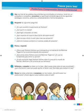 DISTRIBUCIÓNGRATUITA-PROHIBIDALAVENTA
6565
Poslectura: Comprensión literal e inferencial
Pasos para leer
4 Reflexiona y comparte tus ideas con la clase: ¿Qué nuevas pistas sobre el caso encontraste?,
¿qué información crees que puede aportar el doctor León Sterndale para resolver el caso?
5 Revisa las pistas anteriores y compáralas con las nuevas. ¿Se confirmaron tus
predicciones? ¿Tienes alguna nueva hipótesis sobre el caso?
3 Piensa y responde:
1 Haz una lista de las palabras desconocidas que encontraste en la lectura. Junto con un
compañero o compañera, encuentren su significado utilizando alguna de las siguientes
estrategias: sinonimia, antonimia, contextualización o familia de palabras.
2 Responde las siguientes preguntas:
• ¿En qué consistió el experimento de Sherlock?
• ¿Con qué fin lo realizó?
• ¿Qué logró comprobar con ello?
• ¿Qué impresión te causó la descripción del experimento?
• ¿Qué recursos utilizó el autor para crear esa sensación?
• ¿Cómo te hubieras sentido tú si hubieras estado allí presente?
• ¿Cómo supo Sherlock Holmes que la lamparilla en la habitación de Mortimer
Tregennis fue encendida después del amanecer?
• ¿Qué piensa ahora Holmes acerca de Mortimer Tregennis? ¿En qué se
fundamenta para emitir su opinión?
• ¿A qué conclusión llegó Sherlock Holmes sobre la causa de la muerte de
Brenda y Mortimer y de la locura de sus hermanos?
L10 B2 P38-87 LIBRO.indd 65L10 B2 P38-87 LIBRO.indd 65 23/02/11 22:3523/02/11 22:35
 
