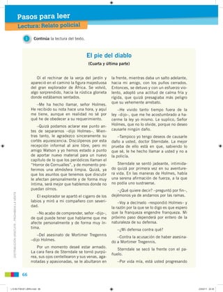 DISTRIBUCIÓNGRATUITA-PROHIBIDALAVENTA
66
Lectura: Relato policial
Pasos para leer
El pie del diablo
(Cuarta y última parte)
Oí el rechinar de la verja del jardín y
apareció en el camino la ﬁgura majestuosa
del gran explorador de África. Se volvió,
algo sorprendido, hacia la rústica glorieta
donde estábamos sentados.
–Me ha hecho llamar, señor Holmes.
He recibido su nota hace una hora, y aquí
me tiene, aunque en realidad no sé por
qué he de obedecer a su requerimiento.
–Quizá podamos aclarar ese punto an-
tes de separarnos –dijo Holmes–. Mien-
tras tanto, le agradezco sinceramente su
cortés aquiescencia. Discúlpenos por esta
recepción informal al aire libre, pero mi
amigo Watson y yo hemos estado a punto
de aportar nuevo material para un nuevo
capítulo de lo que los periódicos llaman el
“Horror de Cornualles”, y de momento pre-
ferimos una atmósfera limpia. Quizá, ya
que los asuntos que tenemos que discutir
le afectan personalmente y de forma muy
íntima, será mejor que hablemos donde no
puedan oírnos.
El explorador se apartó el cigarro de los
labios y miró a mi compañero con severi-
dad.
–No acabo de comprender, señor –dijo–,
de qué puede tener que hablarme que me
afecte personalmente y de forma muy ín-
tima.
–Del asesinato de Mortimer Tregennis
–dijo Holmes.
Por un momento deseé estar armado.
La cara ﬁera de Sterndale se tornó purpú-
rea, sus ojos centellearon y sus venas, aga-
rrotadas y apasionadas, se le abultaron en
la frente, mientras daba un salto adelante,
hacia mi amigo, con los puños cerrados.
Entonces, se detuvo y con un esfuerzo vio-
lento, adoptó una actitud de calma fría y
rígida, que quizá presagiaba más peligro
que su vehemente arrebato.
–He vivido tanto tiempo fuera de la
ley –dijo–, que me he acostumbrado a ha-
cerme la ley yo mismo. Le suplico, Señor
Holmes, que no lo olvide, porque no deseo
causarle ningún daño.
–Tampoco yo tengo deseos de causarle
daño a usted, doctor Sterndale. La mejor
prueba de ello está en que, sabiendo lo
que sé, le he hecho llamar a usted y no a
la policía.
Sterndale se sentó jadeante, intimida-
do quizá por primera vez en su aventure-
ra vida. En las maneras de Holmes, había
una serena aﬁrmación de fuerza, a la que
no podía uno sustraerse.
–¿Qué quiere decir? –preguntó por ﬁn–,
dejémonos ya de andarnos por las ramas.
–Voy a decírselo –respondió Holmes– y
la razón por la que se lo digo es que espero
que la franqueza engendre franqueza. Mi
próximo paso dependerá por entero de la
naturaleza de su defensa.
–¿Mi defensa contra qué?
–Contra la acusación de haber asesina-
do a Mortimer Tregennis.
Sterndale se secó la frente con el pa-
ñuelo.
–Por vida mía, está usted progresando
1 Continúa la lectura del texto.
L10 B2 P38-87 LIBRO.indd 66L10 B2 P38-87 LIBRO.indd 66 23/02/11 22:3523/02/11 22:35
 