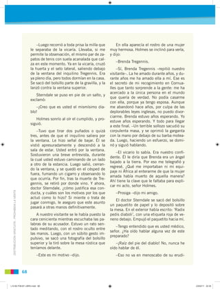 DISTRIBUCIÓNGRATUITA-PROHIBIDALAVENTA
68
–Luego recorrió a toda prisa la milla que
le separaba de la vicaría. Llevaba, si me
permite la observación, el mismo par de za-
patos de tenis con suela acanalada que cal-
za en este momento. Ya en la vicaría, cruzó
la huerta y el seto lateral, saliendo debajo
de la ventana del inquilino Tregennis. Era
ya pleno día, pero todos dormían en la casa.
Se sacó del bolsillo parte de la gravilla, y la
lanzó contra la ventana superior.
Sterndale se puso en pie de un salto, y
exclamó:
–¡Creo que es usted el mismísimo dia-
blo!
Holmes sonrío al oír el cumplido, y pro-
siguió.
–Tuvo que tirar dos puñados o quizá
tres, antes de que el inquilino saliera por
la ventana. Le hizo señal de bajar. Él se
vistió apresuradamente y descendió a la
sala de estar. Usted entró por la ventana.
Sostuvieron una breve entrevista, durante
la cual usted estuvo caminando de un lado
a otro de la estancia. Luego salió, cerran-
do la ventana, y se quedó en el césped de
fuera, fumando un cigarro y observando lo
que ocurría. Por ﬁn, tras la muerte de Tre-
gennis, se retiró por donde vino. Y ahora,
doctor Sterndale, ¿cómo justiﬁca esa con-
ducta, y cuáles son los motivos por los que
actuó como lo hizo? Si miente o trata de
jugar conmigo, le aseguro que este asunto
pasará a otras manos deﬁnitivamente.
A nuestro visitante se le había puesto la
cara cenicienta mientras escuchaba las pa-
labras de su acusador. Estuvo un rato sen-
tado meditando, con el rostro oculto entre
las manos. Luego, con un súbito gesto im-
pulsivo, se sacó una fotografía del bolsillo
superior y la tiró sobre la mesa rústica que
teníamos delante.
–Este es mi motivo –dijo.
En ella aparecía el rostro de una mujer
muy hermosa. Holmes se inclinó para verla,
y dijo:
–Brenda Tregennis.
–Sí, Brenda Tregennis –repitió nuestro
visitante–. La he amado durante años, y du-
rante años me ha amado ella a mí. Ese es
el secreto de mi recogimiento en Cornua-
lles que tanto sorprende a la gente: me ha
acercado a la única persona en el mundo
que quería de verdad. No podía casarme
con ella, porque ya tengo esposa. Aunque
me abandonó hace años, por culpa de las
deplorables leyes inglesas, no puedo divor-
ciarme. Brenda estuvo años esperando. Yo
estuve años esperando. Y todo para llegar
a este ﬁnal. –Un terrible sollozo sacudió su
corpulenta masa, y se oprimió la garganta
con la mano por debajo de su barba motea-
da. Luego, haciendo un esfuerzo, se domi-
nó y siguió hablando.
–El vicario lo sabía. Era nuestro conﬁ-
dente. Él le diría que Brenda era un ángel
bajado a la tierra. Por eso me telegraﬁó y
regresé. ¿Qué me importaban ni mi equi-
paje ni África al enterarme de que la mujer
amada había muerto de aquella manera?
Ahí tiene la clave que le faltaba para expli-
car mi acto, señor Holmes.
–Prosiga –dijo mi amigo.
El doctor Sterndale se sacó del bolsillo
un paquetito de papel y lo depositó sobre
la mesa. En el exterior había escrito: ‘Radix
pedis diaboli’, con una etiqueta roja de ve-
neno debajo. Empujó el paquetito hacia mí.
–Tengo entendido que es usted médico,
señor. ¿Ha oído hablar alguna vez de este
preparado?
–¡Raíz del pie del diablo! No, nunca he
oído hablar de él.
–Eso no va en menoscabo de su erudi-
L10 B2 P38-87 LIBRO.indd 68L10 B2 P38-87 LIBRO.indd 68 23/02/11 22:3523/02/11 22:35
 