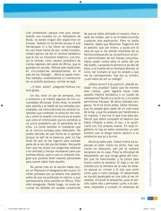 DISTRIBUCIÓNGRATUITA-PROHIBIDALAVENTA
6969
ción profesional, porque creo que, excep-
tuando una muestra en un laboratorio de
Buda, no existe ningún otro espécimen en
Europa. Todavía no ha tenido acceso ni a la
farmacopea ni a los libros de toxicología.
Su raíz tiene forma de pie, mitad humano,
mitad caprino; de ahí el nombre fantástico
que le dio un misionero botánico. Los bru-
jos la utilizan como veneno probatorio de
ciertas regiones del oeste de África, que la
guardan en secreto. Obtuve este espécimen
en circunstancias extraordinarias, en el
país de los Ubanghi. –Abrió el papel mien-
tras hablaba, mostrándonos un montoncito
de un polvillo parduzco, similar al rapé.
–¿Y bien, señor? –preguntó Holmes con
tono grave.
Un día, hace un par de semanas, vino
a visitarme y le mostré algunas de mis cu-
riosidades africanas. Entre otras, le enseñé
este polvillo y le hablé de sus extrañas pro-
piedades, de cómo estimula los centros ce-
rebrales que controlan la emoción del mie-
do y cómo la muerte o la locura es la suerte
que corre el infortunado que es sometido a
un juicio probatorio por el sacerdote de la
tribu. Le conté también lo impotente que
es la ciencia europea para detectarlo. No
puedo decirles de qué forma se lo apropió
porque no salí de la estancia; pero no hay
duda de que se las ingenió para sustraer
parte de la raíz del pie del diablo. Recuerdo
bien que me acosó con preguntas relativas
a la cantidad y tiempo necesarios para que
surtiese efecto, pero ni por un instante ima-
giné que pudiera tener razones personales
para querer saber todo aquello.
No pensé más en el asunto hasta reci-
bir en Plymouth el telegrama del vicario. El
ruﬁán pensaba que yo estaría mar adentro
antes de que se publicase la noticia, y que
permanecería años perdido en África. Pero
volví enseguida. Desde luego, no pude es-
cuchar los detalles sin quedar convencido
de que se había utilizado mi veneno. Vine a
verlo de rondón, por si se le había ocurrido
cualquier otra explicación. Pero no podía
haberla. Sabía que Mortimer Tregennis era
el asesino; que por dinero, y quizá con la
idea de que si los demás miembros de su
familia enloquecían se convertiría en el úni-
co administrador de sus bienes conjuntos,
había usado contra ellos el polvo del pie
del diablo, causando la demencia de dos de
ellos, y la muerte de su hermana Brenda, el
único ser humano al que he amado y que
me ha correspondido. Ese era su crimen;
¿cuál había de ser su castigo?
¿Debía recurrir a la justicia? ¿Dónde es-
taban mis pruebas? Sabía que los hechos
eran ciertos, ¿pero lograría hacer creer
aquella historia fantástica a un jurado de
campesinos? Quizá sí y quizá no; y no podía
permitirme fracasar. Mi alma clamaba ven-
ganza. Ya le he dicho antes, Señor Holmes,
que he pasado gran parte de mi vida fuera
de la ley, y que he acabado por hacérmela a
mi manera. Y eso fue lo que hice esta vez.
Decidí que debía compartir el destino que
había inﬂigido a otros. O eso, o le ajusti-
ciaría con mis propias manos. En toda In-
glaterra no hay en estos momentos un solo
hombre que le tenga menos aprecio a su
existencia que yo a la mía.
Ahora ya sabe todo. Usted mismo ha ex-
plicado el resto. Como ha dicho, tras una
noche sin descanso, salí por la mañana
temprano de mi casa. Preví la diﬁcultad de
despertarle, así que recogí grava del mon-
tón que ha mencionado, y la utilicé para
tirarla contra la ventana. Él bajó y me dio
entrada por la ventana de la sala de estar.
Le expuse su crimen y le dije que venía
como juez y como verdugo. El desdichado
se hundió paralizado en una silla al ver mi
revólver. Encendí la lamparilla, puse el pol-
villo sobre ella y permanecí junto a la ven-
tana, dispuesto a cumplir mi amenaza de
L10 B2 P38-87 LIBRO.indd 69L10 B2 P38-87 LIBRO.indd 69 23/02/11 22:3523/02/11 22:35
 