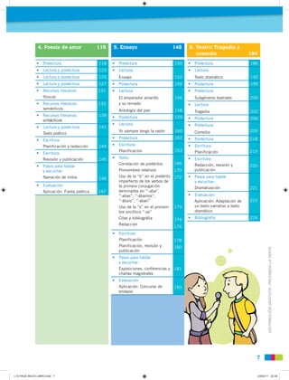 7
DISTRIBUCIÓNGRATUITA-PROHIBIDALAVENTA
• Prelectura 118
• Lectura y poslectura 123
• Lectura y poslectura 125
• Lectura y poslectura 127
• Recursos literarios:
fónicos
131
• Recursos literarios:
semánticos
133
• Recursos literarios:
sintácticos
139
• Lectura y poslectura
Texto poético
141
• Escritura:
Planificación y redacción 144
• Escritura:
Revisión y publicación 145
• Pasos para hablar
y escuchar:
Narración de mitos 146
• Evaluación:
Aplicación: Fiesta poética 147
• Prelectura 150
• Lectura:
Ensayo 152
• Poslectura 155
• Lectura:
El emperador amarillo
y su reinado
Antología del pan
156
158
• Poslectura 159
• Lectura:
Yo siempre tengo la razón 160
• Poslectura 162
• Escritura:
Planificación 163
• Texto:
Correlación de pretéritos
Pronombres relativos
Uso de la “b” en el pretérito
imperfecto de los verbos de
la primera conjugación
terminados en “–aba”,
“-abas”, “-ábamos”,
“-ábais”, “-aban”
Uso de la “s” en el pronom-
bre enclítico “-se”
Citas y bibliográfia
Redacción
166
170
172
173
174
176
• Escritura:
Planificación
Planificación, revisión y
publicación
178
180
• Pasos para hablar
y escuchar:
Exposiciones, conferencias y
charlas magistrales
181
• Evaluación:
Aplicación: Concurso de
ensayos
183
• Prelectura 186
• Lectura:
Texto dramático 192
• Poslectura 199
• Prelectura:
Subgéneros teatrales 200
• Lectura:
Tragedia 202
• Poslectura 206
• Prelectura:
Comedia 209
• Poslectura 218
• Escritura:
Planificación 219
• Escritura:
Redacción, revisión y
publicación
220
• Pasos para hablar
y escuchar:
Dramatización 221
• Evaluación:
Aplicación: Adaptación de
un texto narrativo a texto
dramático
223
• Bibliografía 224
4. Poesía de amor 116 5. Ensayo 148 6. Teatro: Tragedia y
comedia 184
L10 PAGS INICIO LIBRO.indd 7L10 PAGS INICIO LIBRO.indd 7 23/02/11 22:3923/02/11 22:39
 
