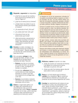 DISTRIBUCIÓNGRATUITA-PROHIBIDALAVENTA
7171
Poslectura: Opinión crítica
Pasos para leer
1 Responde y argumenta tus respuestas:
2 Enumera, en orden cronológico, los
principales hechos que suceden en
“El pie del diablo”. Después, escribe
un resumen del cuento tomando como
base esos hechos.
3 Con una pareja, extraigan la idea
principal del relato, es decir, la idea
alrededor de la cual gira todo el
contenido del relato. Para ello:
4 Elabora un organizador gráfico con
los rasgos más importantes de la
personalidad de cada uno de los
personajes del cuento. Piensa y comparte
tu opinión con la clase: ¿cómo crees que
influyeron estas características en el
desarrollo de la trama del cuento?
5 Reflexiona y expresa tu opinión a la clase:
6 Piensa en un final distinto para la historia y
cuéntalo a tus compañeros. Ten en cuenta que
el final debe ser coherente con las pistas que
presentan los tres primeros fragmentos del cuento.
7 Investiga las características de la época en que
fue escrito el cuento y las características del
autor. ¿Quién fue Arthur Conan Doyle?, ¿a qué
corriente literaria pertenece?, ¿quién fue su
antecesor literario?, ¿cuáles fueron sus obras más
importantes?, ¿qué aspectos, valores y creencias
de la sociedad de su época refleja Arthur Conan
Doyle en este cuento?
• ¿Cuál fue la causa de las muertes y
de la locura de los miembros de la
familia Tregennis?
• ¿Cuál fue el motivo de los crímenes?
• ¿Cuáles fueron las pistas en que se
basó Sherlock Holmes para resolver
el misterio?
• ¿Te sorprendió el final? ¿Por qué?
• ¿Es creíble este final? ¿Por qué?
• ¿Coincide el final con las
predicciones que hiciste?
• ¿Qué sentimientos, pensamiento o
emociones te produjo el final del
relato? ¿Qué elementos del texto
contribuyeron a producirte esa
sensación?
• ¿Estás de acuerdo con la decisión de Holmes
y de Watson al no denunciar al doctor
Sterndale a la policía? ¿Por qué?
• ¿Crees que este final expresa alguna idea del
autor sobre el amor y la justicia?
a. Elaboren una lista con los temas
principales del texto, por ejemplo,
el amor, el odio, la venganza, la
bondad, la crueldad…
b. De esta lista, reflexionen sobre
cuál de ellos es el más importante,
tomando en cuenta lo que este
dice respecto de los protagonistas
y del caso.
c. Expresen el eje temático mediante
una oración que nombre tanto a los
personajes como al tema.
La literatura es una de las expresiones culturales de
un pueblo y se construye desde un espacio y un tiem-
po concretos. Por eso, una obra literaria refleja una
serie de circunstancias personales, grupales, sociales
e incluso nacionales, y expresa motivaciones de diver-
sa índole: políticas, sociales, religiosa o económicas.
Conocer el contexto social y la época histórica en que
el autor escribió su obra, nos permite entender me-
jor las motivaciones que tuvo para escribir, así como,
algunos criterios y conceptos que se expresan en sus
escritos. Si bien una novela es una obra de arte, estas
consideraciones no permiten obtener una idea mucho
más amplia del texto narrativo y darle sentidos que no
le daríamos desde nuestro propio tiempo y espacio.
De igual manera, conocer sobre otros escritores del
género y de la época, nos permite establecer la rela-
ción e influencias que pudieron tener entre sí y mar-
car hitos en la construcción de ese género narrativo y
de la corriente literaria a la que pertenecen.
Ninguna obra artística puede estar totalmente alejada
de su época, e incluso aquellas que lo están pueden
ser interpretadas como adelantadas a su tiempo. Así
mismo, debemos pensar en las implicaciones que la
publicación y lectura de esa obra generaron en la so-
ciedad del momento.
Para recordar
L10 B2 P38-87 LIBRO.indd 71L10 B2 P38-87 LIBRO.indd 71 23/02/11 22:3523/02/11 22:35
 