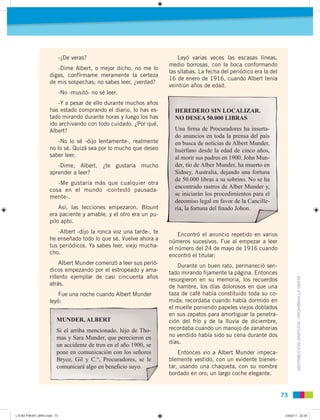 DISTRIBUCIÓNGRATUITA-PROHIBIDALAVENTA
7373
-¿De veras?
-Dime Albert, o mejor dicho, no me lo
digas, confírmame meramente la certeza
de mis sospechas; no sabes leer, ¿verdad?
-No -musitó- no sé leer.
-Y a pesar de ello durante muchos años
has estado comprando el diario, lo has es-
tado mirando durante horas y luego los has
ido archivando con todo cuidado. ¿Por qué,
Albert?
-No lo sé -dijo lentamente-, realmente
no lo sé. Quizá sea por lo mucho que deseo
saber leer.
-Dime, Albert, ¿te gustaría mucho
aprender a leer?
-Me gustaría más que cualquier otra
cosa en el mundo -contestó pausada-
mente-.
Así, las lecciones empezaron. Blount
era paciente y amable, y el otro era un pu-
pilo apto.
-Albert -dijo la ronca voz una tarde-, te
he enseñado todo lo que sé. Vuelve ahora a
tus periódicos. Ya sabes leer, viejo mucha-
cho.
Albert Munder comenzó a leer sus perió-
dicos empezando por el estropeado y ama-
rillento ejemplar de casi cincuenta años
atrás.
Fue una noche cuando Albert Munder
leyó:
Leyó varias veces las escasas líneas,
medio borrosas, con la boca conformando
las sílabas. La fecha del periódico era la del
16 de enero de 1916, cuando Albert tenía
veintiún años de edad.
Encontró el anuncio repetido en varios
números sucesivos. Fue al empezar a leer
el número del 24 de mayo de 1916 cuando
encontró el titular:
Durante un buen rato, permaneció sen-
tado mirando ﬁjamente la página. Entonces
resurgieron en su memoria, los recuerdos
de hambre, los días dolorosos en que una
taza de café había constituido toda su co-
mida; recordaba cuando había dormido en
el muelle poniendo papeles viejos doblados
en sus zapatos para amortiguar la penetra-
ción del frío y de la lluvia de diciembre,
recordaba cuando un manojo de zanahorias
no vendido había sido su cena durante dos
días.
Entonces vio a Albert Munder impeca-
blemente vestido, con un evidente bienes-
tar, usando una chaqueta, con su nombre
bordado en oro; un largo coche elegante.
MUNDER, ALBERT
Si el arriba mencionado, hijo de Tho-
mas y Sara Munder, que perecieron en
un accidente de tren en el año 1900, se
pone en comunicación con los señores
Bryce, Gil y C.°, Procuradores, se le
comunicará algo en beneﬁcio suyo.
HEREDERO SIN LOCALIZAR.
NO DESEA 50.000 LIBRAS
Una ﬁrma de Procuradores ha inserta-
do anuncios en toda la prensa del país
en busca de noticias de Albert Munder,
huérfano desde la edad de cinco años,
al morir sus padres en 1900. John Mun-
der, tío de Alber Munder, ha muerto en
Sidney, Australia, dejando una fortuna
de 50.000 libras a su sobrino. No se ha
encontrado rastros de Alber Munder y,
se iniciarán los procedimientos para el
decomiso legal en favor de la Cancille-
ría, la fortuna del ﬁnado Johon.
L10 B2 P38-87 LIBRO.indd 73L10 B2 P38-87 LIBRO.indd 73 23/02/11 22:3523/02/11 22:35
 