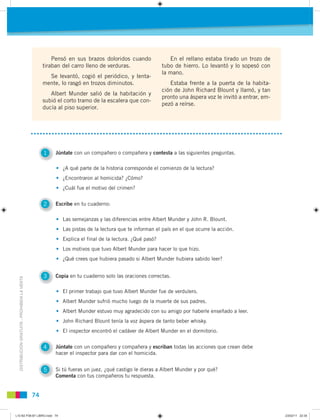 74
DISTRIBUCIÓNGRATUITA-PROHIBIDALAVENTA
Pensó en sus brazos doloridos cuando
tiraban del carro lleno de verduras.
Se levantó, cogió el periódico, y lenta-
mente, lo rasgó en trozos diminutos.
Albert Munder salió de la habitación y
subió el corto tramo de la escalera que con-
ducía al piso superior.
En el rellano estaba tirado un trozo de
tubo de hierro. Lo levantó y lo sopesó con
la mano.
Estaba frente a la puerta de la habita-
ción de John Richard Blount y llamó, y tan
pronto una áspera voz le invitó a entrar, em-
pezó a reírse.
1 Júntate con un compañero o compañera y contesta a las siguientes preguntas.
2 Escribe en tu cuaderno:
3 Copia en tu cuaderno solo las oraciones correctas.
4 Júntate con un compañero y compañera y escriban todas las acciones que crean debe
hacer el inspector para dar con el homicida.
5 Si tú fueras un juez, ¿qué castigo le dieras a Albert Munder y por qué?
Comenta con tus compañeros tu respuesta.
• ¿A qué parte de la historia corresponde el comienzo de la lectura?
• ¿Encontraron al homicida? ¿Cómo?
• ¿Cuál fue el motivo del crimen?
• Las semejanzas y las diferencias entre Albert Munder y John R. Blount.
• Las pistas de la lectura que te informan el país en el que ocurre la acción.
• Explica el final de la lectura. ¿Qué pasó?
• Los motivos que tuvo Albert Munder para hacer lo que hizo.
• ¿Qué crees que hubiera pasado si Albert Munder hubiera sabido leer?
• El primer trabajo que tuvo Albert Munder fue de verdulero.
• Albert Munder sufrió mucho luego de la muerte de sus padres.
• Albert Munder estuvo muy agradecido con su amigo por haberle enseñado a leer.
• John Richard Blount tenía la voz áspera de tanto beber whisky.
• El inspector encontró el cadáver de Albert Munder en el dormitorio.
L10 B2 P38-87 LIBRO.indd 74L10 B2 P38-87 LIBRO.indd 74 23/02/11 22:3523/02/11 22:35
 