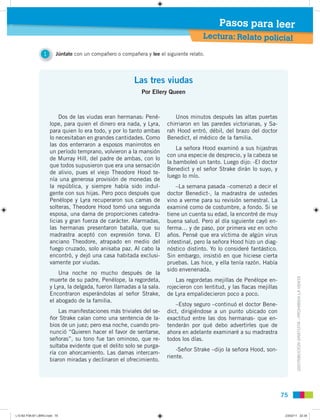 7575
DISTRIBUCIÓNGRATUITA-PROHIBIDALAVENTA
1 Júntate con un compañero o compañera y lee el siguiente relato.
Lectura: Relato policial
Pasos para leer
Las tres viudas
Por Ellery Queen
Dos de las viudas eran hermanas: Pené-
lope, para quien el dinero era nada, y Lyra,
para quien lo era todo, y por lo tanto ambas
lo necesitaban en grandes cantidades. Como
las dos enterraron a esposos manirrotos en
un período temprano, volvieron a la mansión
de Murray Hill, del padre de ambas, con lo
que todos supusieron que era una sensación
de alivio, pues el viejo Theodore Hood te-
nía una generosa provisión de monedas de
la república, y siempre había sido indul-
gente con sus hijas. Pero poco después que
Penélope y Lyra recuperaron sus camas de
solteras, Theodore Hood tomó una segunda
esposa, una dama de proporciones catedra-
licias y gran fuerza de carácter. Alarmadas,
las hermanas presentaron batalla, que su
madrastra aceptó con expresión torva. El
anciano Theodore, atrapado en medio del
fuego cruzado, solo anisaba paz. Al cabo la
encontró, y dejó una casa habitada exclusi-
vamente por viudas.
Una noche no mucho después de la
muerte de su padre, Penélope, la regordeta,
y Lyra, la delgada, fueron llamadas a la sala.
Encontraron esperándolas al señor Strake,
el abogado de la familia.
Las manifestaciones más triviales del se-
ñor Strake caían como una sentencia de la-
bios de un juez; pero esa noche, cuando pro-
nunció “Quieren hacer el favor de sentarse,
señoras”, su tono fue tan ominoso, que re-
sultaba evidente que el delito solo se purga-
ría con ahorcamiento. Las damas intercam-
biaron miradas y declinaron el ofrecimiento.
Unos minutos después las altas puertas
chirriaron en las paredes victorianas, y Sa-
rah Hood entró, débil, del brazo del doctor
Benedict, el médico de la familia.
La señora Hood examinó a sus hijastras
con una especie de desprecio, y la cabeza se
la bamboleó un tanto. Luego dijo: -El doctor
Benedict y el señor Strake dirán lo suyo, y
luego lo mío.
–La semana pasada –comenzó a decir el
doctor Benedict-, la madrastra de ustedes
vino a verme para su revisión semestral. La
examiné como de costumbre, a fondo. Si se
tiene un cuenta su edad, la encontré de muy
buena salud. Pero al día siguiente cayó en-
ferma… y de paso, por primera vez en ocho
años. Pensé que era víctima de algún virus
intestinal, pero la señora Hood hizo un diag-
nóstico distinto. Yo lo consideré fantástico.
Sin embargo, insistió en que hiciese cierta
pruebas. Las hice, y ella tenía razón. Había
sido envenenada.
Las regordetas mejillas de Penélope en-
rojecieron con lentitud, y las ﬂacas mejillas
de Lyra empalidecieron poco a poco.
–Estoy seguro –continuó el doctor Bene-
dict, dirigiéndose a un punto ubicado con
exactitud entre las dos hermanas- que en-
tenderán por qué debo advertirles que de
ahora en adelante examinaré a su madrastra
todos los días.
-Señor Strake –dijo la señora Hood, son-
riente.
L10 B2 P38-87 LIBRO.indd 75L10 B2 P38-87 LIBRO.indd 75 23/02/11 22:3523/02/11 22:35
 