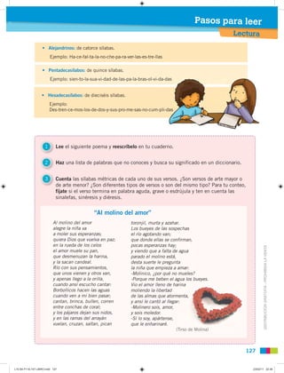 Pasos para leer
                                                                                                              Lectura
                   • Alejandrinos: de catorce sílabas.
                         Ejemplo: Ha-ce-fal-ta-la-no-che-pa-ra-ver-las-es-tre-llas

                   • Pentadecasílabos: de quince sílabas.
                                                                                    as
                         Ejemplo: sien-to-la-sua-vi-dad-de-las-pa-la-bras-ol-vi-da-das


                   • Hexadecasílabos: de dieciséis sílabas.
                         Ejemplo:
                                                                                 as
                         Des-tren-ce-mos-los-de-dos-y-sus-pro-me-sas-no-cum-pli-das




                     1       Lee el siguiente poema y reescríbelo en tu cuaderno.


                     2       Haz una lista de palabras que no conoces y busca su significado en un diccionario.


                     3       Cuenta las sílabas métricas de cada uno de sus versos. ¿Son versos de arte mayor o
                             de arte menor? ¿Son diferentes tipos de versos o son del mismo tipo? Para tu conteo,
                             fíjate si el verso termina en palabra aguda, grave o esdrújula y ten en cuenta las
                             sinalefas, sinéresis y diéresis.


                                               “Al molino del amor”
                           Al molino del amor                     toronjil, murta y azahar.
                           alegre la niña va                      Los bueyes de las sospechas
                           a moler sus esperanzas;                el río agotando van;
                           quiera Dios que vuelva en paz;         que donde ellas se confirman,
                           en la rueda de los celos               pocas esperanzas hay;



                                                                                                                           DISTRIBUCIÓN GRATUITA - PROHIBIDA LA VENTA
                           el amor muele su pan,                  y viendo que a falta de agua
                           que desmenuzan la harina,              parado el molino está,
                           y la sacan candeal.                    desta suerte le pregunta
                           Río con sus pensamientos,              la niña que empieza a amar:
                           que unos vienen y otros van,           -Molinico, ¿por qué no mueles?
                           y apenas llego a la orilla,            -Porque me beben el agua los bueyes.
                           cuando ansí escucho cantar:            Vio el amor lleno de harina
                                                                                           rina
                           Borbollicos hacen las aguas            moliendo la libertad
                           cuando ven a mi bien pasar;            de las almas que atormenta,
                                                                                           enta,
                           cantan, brinca, bullen, corren         y ansí le cantó al llegar:
                           entre conchas de coral;                -Molinero sois, amor,
                           y los pájaros dejan sus nidos,         y sois moledor.
                           y en las ramas del arrayán             -Sí lo soy, apártense,
                           vuelan, cruzan, saltan, pican          que le enharinaré.
                                                                                          (Tirso de Molina)
                                                                                           Tirso



                                                                                                                  127


L10 B4 P116-147 LIBRO.indd 127                                                                                      23/02/11 22:36
 