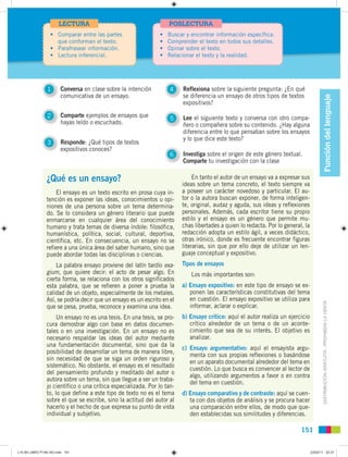 LECTURA                                     POSLECTURA
                  • Comparar entre las partes                  •   Buscar y encontrar información específica.
                    que conforman el texto.                    •   Comprender el texto en todos sus detalles.
                  • Parafrasear información.                   •   Opinar sobre el texto.
                  • Lectura inferencial.                       •   Relacionar el texto y la realidad.




                 1      Conversa en clase sobre la intención        4    Reflexiona sobre la siguiente pregunta: ¿En qué
                        comunicativa de un ensayo.                       se diferencia un ensayo de otros tipos de textos




                                                                                                                                           Función del lenguaje
                                                                         expositivos?

                 2      Comparte ejemplos de ensayos que            5    Lee el siguiente texto y conversa con otro compa-
                        hayas leído o escuchado.                         ñero o compañera sobre su contenido. ¿Hay alguna
                                                                         diferencia entre lo que pensaban sobre los ensayos
                                                                         y lo que dice este texto?
                 3      Responde: ¿Qué tipos de textos
                        expositivos conoces?
                                                                    6    Investiga sobre el origen de este género textual.
                                                                         Comparte tu investigación con la clase

                ¿Qué es un ensayo?                                            En tanto el autor de un ensayo va a expresar sus
                                                                         ideas sobre un tema concreto, el texto siempre va
                    El ensayo es un texto escrito en prosa cuya in-      a poseer un carácter novedoso y particular. El au-
                tención es exponer las ideas, conocimientos u opi-       tor o la autora buscan exponer, de forma inteligen-
                niones de una persona sobre un tema determina-           te, original, audaz y aguda, sus ideas y reflexiones
                do. Se lo considera un género literario que puede        personales. Además, cada escritor tiene su propio
                enmarcarse en cualquier área del conocimiento            estilo y el ensayo es un género que permite mu-
                humano y trata temas de diversa índole: filosófica,      chas libertades a quien lo redacta. Por lo general, la
                humanística, política, social, cultural, deportiva,      redacción adopta un estilo ágil, a veces didáctico,
                científica, etc. En consecuencia, un ensayo no se        otras irónico, donde es frecuente encontrar figuras
                refiere a una única área del saber humano, sino que      literarias, sin que por ello deje de utilizar un len-
                puede abordar todas las disciplinas o ciencias.          guaje conceptual y expositivo.
                    La palabra ensayo proviene del latín tardío exa-     Tipos de ensayos
                gium, que quiere decir: el acto de pesar algo. En           Los más importantes son:
                cierta forma, se relaciona con los otros significados
                esta palabra, que se refieren a poner a prueba la        a) Ensayo expositivo: en este tipo de ensayo se ex-
                calidad de un objeto, especialmente de los metales.         ponen las características constitutivas del tema
                Así, se podría decir que un ensayo es un escrito en el      en cuestión. El ensayo expositivo se utiliza para



                                                                                                                                         DISTRIBUCIÓN GRATUITA - PROHIBIDA LA VENTA
                que se pesa, prueba, reconoce y examina una idea.           informar, aclarar o explicar.
                     Un ensayo no es una tesis. En una tesis, se pro-    b) Ensayo crítico: aquí el autor realiza un ejercicio
                cura demostrar algo con base en datos documen-              crítico alrededor de un tema o de un aconte-
                tales o en una investigación. En un ensayo no es            cimiento que sea de su interés. El objetivo es
                necesario respaldar las ideas del autor mediante            analizar.
                una fundamentación documental, sino que da la
                                                                         c) Ensayo argumentativo: aquí el ensayista argu-
                posibilidad de desarrollar un tema de manera libre,
                                                                            menta con sus propias reflexiones o basándose
                sin necesidad de que se siga un orden riguroso y
                                                                            en un aparato documental alrededor del tema en
                sistemático. No obstante, el ensayo es el resultado
                                                                            cuestión. Lo que busca es convencer al lector de
                del pensamiento profundo y meditado del autor o
                                                                            algo, utilizando argumentos a favor o en contra
                autora sobre un tema, sin que llegue a ser un traba-
                                                                            del tema en cuestión.
                jo científico o una crítica especializada. Por lo tan-
                to, lo que define a este tipo de texto no es el tema     d) Ensayo comparativo y de contraste: aquí se cuen-
                sobre el que se escribe, sino la actitud del autor al       ta con dos objetos de análisis y se procura hacer
                hacerlo y el hecho de que expresa su punto de vista         una comparación entre ellos, de modo que que-
                individual y subjetivo.                                     den establecidas sus similitudes y diferencias.

                                                                                                                           151


L10 B5 LIBRO P148-183.indd 151                                                                                                    23/02/11 22:37
 