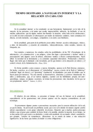 TIEMPO DESTINADO A NAVEGAR EN INTERNET Y LA
RELACIÓN EN CADA USO
INTRODUCCIÓN:
En la actualidad internet se ha constituido en una herramienta fundamental en la vida de la
mayoría de las personas, a tal punto que resulta imprescindible utilizarlo, ha facilitado el uso de
muchas aplicaciones que de alguna manera han llamado la atención, sobre todo en los adolescentes,
en su afán de estar conectados al ciberespacio por medio de modernos celulares, tener comunicación
directa, en todo momento, con amigos, compañeros o en cierto caso familiares.
En la actualidad, gran parte de la población joven utiliza Internet: accede a videojuegos, música,
a sitios de intercambio y creación de contenidos, videoconferencias, redes sociales, motores de
búsqueda, etc.
Son variados y numerosos los estudios sobre las posibilidades de las TIC (Tecnologías de la
información y la comunicación) y sus peligros, cómo dan lugar a prevenciones e incluso miedo y
preocupación ante algunos casos de abusos, adicciones tumbas o efectos contraproducentes. Suele
influir la novedad de la herramienta y su constante capacidad innovadora. Profesorado y familias
llegan más tarde que el alumnado a las novedades, por lo que insisten en la educación en valores y el
control a través de la Administración. (Plaza, 2014)
En forma paralela a estos avances y nuevas demandas, aparece en la Red diversas amenazas.
De hecho, conviven en el ciberespacio el “cyberbulling” (acoso a través de la Red) el “phishing”
(solicitud ilegal de claves) o el “grooming” (sustitución de identidades por parte de adultos que se
hacen pasar por menores). “En este entorno se desenvuelven, relacionan y conviven virtualmente los
niños y adolescentes, que, al ser nativos digitales, cuentan con las habilidades propias del auto-
aprendizaje, aunque, en algunas ocasiones, no toman las precauciones más vinculadas de los que no
son propiamente nativos”. Jiménez, A. (2011).
DESARROLLO:
El objetivo de este informe, es presentar el tiempo del uso de Internet en la actualidad,
especialmente en las generaciones más jóvenes quienes son los mayores consumidores de esta
tecnología.
Se presentaran algunas pautas o precauciones necesarias para la correcta utilización de la red;
ya que la misma, ha provocado un problema social, que si no se lo atiende de manera urgente podría
afectar especialmente a este grupo vulnerable de jóvenes. Situación que a muchos padres preocupa
debido a que al pasar gran cantidad de horas frente a la pantalla; pierden la mayoría de su tiempo, no
se dan cuenta de lo que ocurre a su alrededor, y están solo pendiente de ese mundo virtual, causándole,
por ejemplo, “estados de somnolencia, alteraciones en su estado de ánimo o una reducción
significativa de las horas que dedica al estudio o a otras obligaciones.
 