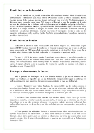 Uso del Internet en Latinoamérica
El uso del Internet en los jóvenes se ha vuelto más frecuentes debido a todos los espacios de
entretenimiento e interacción que puede ofrecer. De acuerdo a datos y estudios realizados, Latino
América es una de las regiones que más tiempo en Internet pasa o invierte. Un latinoamericano o
latinoamericana promedio puede pasar 26,1 horas en el Internet al mes. La aparición de la redes
sociales, los trabajo on line o freelance en la red, el aumento de la velocidad del ancho de banda y el
acceso a WiFi en dispositivos móviles y portables también han contribuido significativamente a que
las horas o el tiempo destinado a navegar en Internet sea un fenómeno a observar, estudiar y
monitorear. Los jóvenes internautas, invierten sus horas de navegación en una o varias de las
siguientes aplicaciones: redes sociales, Netflix, YouTube, correo electrónico, buscadores, mensajería
y música. (Guevara, 2018)
Uso del Internet en Ecuador
En Ecuador la influencia de las redes sociales sería incluso mayor a las 2 horas diarias. Según
datos del INEC (Instituto Nacional de Estadísticas y Censos), los ecuatorianos de 12 años en adelante
pasan un promedio de 7,21 horas al día navegando en internet, y este total 6,35 horas en un día se
destinan solo a redes sociales. Es decir en Ecuador el ciberespacio es netamente social.
Tan solo el 16% de los hogares rurales Ecuatorianos poseen internet y las señales gratuitas en
lugares públicos han sido una solución para la brecha digital en el país. Desde el inicio a la educación
virtual, esto se ha convertido en un desafío para los 4,4 millones de estudiantes en Ecuador, quienes
vieron de manera abrupta cómo la pandemia del coronavirus cerraba sus escuelas y el estudio se
trasladaba a casa. (Cascal, 2021)
Pautas para el uso correcto de Internet
Ante la presente era tecnológica en la cual estamos inversos y que nos ha brindado un sin
número de beneficios, es imposible que sea una herramienta cien por ciento segura o confiable; por
ende a continuación daré a conocer diez consejos que permitirán el buen uso de Internet:
1. Conocer Internet y saber cómo funciona: Es imprescindible que los padres conozcan y
aprendan cómo funciona Internet, para qué sirve y qué nuevas tecnologías están asociadas a él. Sólo
así se podrá educar a los hijos de una manera correcta, a ayudarles a elegir las opciones adecuadas, y
así evitar que accedan a páginas o contenidos inapropiados o maliciosos para ellos.
2. Establecer una comunicación abierta con nuestros hijos: Deben saber que estamos
dispuestos a ayudarles, a resolver sus dudas y a aconsejarles, de manera que se establezca una relación
de confianza en la que ellos se sientan cómodos y nos cuenten cualquier problema en Internet. Los
padres deben interesarse por lo que hacen sus hijos en la Red, pero sin interrogatorios, respetando su
intimidad.
3. Evitar prohibir su utilización: Prohibir al acceso a Internet puede ser contraproducente, en
especial en el caso de los adolescentes. Los niños deben aprender los hábitos de un buen uso de
Internet a través de los padres, con sus lecciones e indicaciones, de forma que se conviertan en un
ejemplo a seguir. Sólo de este modo contribuiremos a hacer un uso responsable de la Red por parte
de nuestros hijos.
 
