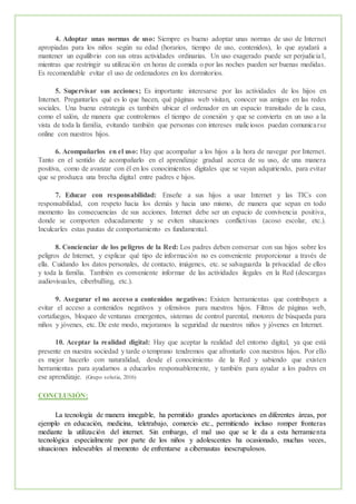 4. Adoptar unas normas de uso: Siempre es bueno adoptar unas normas de uso de Internet
apropiadas para los niños según su edad (horarios, tiempo de uso, contenidos), lo que ayudará a
mantener un equilibrio con sus otras actividades ordinarias. Un uso exagerado puede ser perjudicial,
mientras que restringir su utilización en horas de comida o por las noches pueden ser buenas medidas.
Es recomendable evitar el uso de ordenadores en los dormitorios.
5. Supervisar sus acciones; Es importante interesarse por las actividades de los hijos en
Internet. Preguntarles qué es lo que hacen, qué páginas web visitan, conocer sus amigos en las redes
sociales. Una buena estrategia es también ubicar el ordenador en un espacio transitado de la casa,
como el salón, de manera que controlemos el tiempo de conexión y que se convierta en un uso a la
vista de toda la familia, evitando también que personas con intereses maliciosos puedan comunicarse
online con nuestros hijos.
6. Acompañarlos en el uso: Hay que acompañar a los hijos a la hora de navegar por Internet.
Tanto en el sentido de acompañarlo en el aprendizaje gradual acerca de su uso, de una manera
positiva, como de avanzar con él en los conocimientos digitales que se vayan adquiriendo, para evitar
que se produzca una brecha digital entre padres e hijos.
7. Educar con responsabilidad: Enseñe a sus hijos a usar Internet y las TICs con
responsabilidad, con respeto hacia los demás y hacia uno mismo, de manera que sepan en todo
momento las consecuencias de sus acciones. Internet debe ser un espacio de convivencia positiva,
donde se comporten educadamente y se eviten situaciones conflictivas (acoso escolar, etc.).
Inculcarles estas pautas de comportamiento es fundamental.
8. Concienciar de los peligros de la Red: Los padres deben conversar con sus hijos sobre los
peligros de Internet, y explicar qué tipo de información no es conveniente proporcionar a través de
ella. Cuidando los datos personales, de contacto, imágenes, etc. se salvaguarda la privacidad de ellos
y toda la familia. También es conveniente informar de las actividades ilegales en la Red (descargas
audiovisuales, ciberbulling, etc.).
9. Asegurar el no acceso a contenidos negativos: Existen herramientas que contribuyen a
evitar el acceso a contenidos negativos y ofensivos para nuestros hijos. Filtros de páginas web,
cortafuegos, bloqueo de ventanas emergentes, sistemas de control parental, motores de búsqueda para
niños y jóvenes, etc. De este modo, mejoramos la seguridad de nuestros niños y jóvenes en Internet.
10. Aceptar la realidad digital: Hay que aceptar la realidad del entorno digital, ya que está
presente en nuestra sociedad y tarde o temprano tendremos que afrontarlo con nuestros hijos. Por ello
es mejor hacerlo con naturalidad, desde el conocimiento de la Red y sabiendo que existen
herramientas para ayudarnos a educarlos responsablemente, y también para ayudar a los padres en
ese aprendizaje. (Grupo solutia, 2016)
CONCLUSIÓN:
La tecnología de manera innegable, ha permitido grandes aportaciones en diferentes áreas, por
ejemplo en educación, medicina, teletrabajo, comercio etc., permitiendo incluso romper fronteras
mediante la utilización del internet. Sin embargo, el mal uso que se le da a esta herramienta
tecnológica especialmente por parte de los niños y adolescentes ha ocasionado, muchas veces,
situaciones indeseables al momento de enfrentarse a cibernautas inescrupulosos.
 