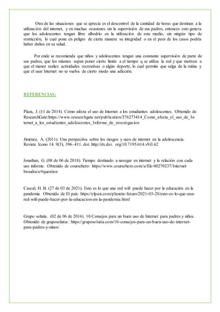Otra de las situaciones que se aprecia es el descontrol de la cantidad de horas que destinan a la
utilización del internet, y en muchas ocasiones sin la supervisión de sus padres, entonces esto genera
que los adolescentes tengan libre albedrío en la utilización de este medio, sin ningún tipo de
restricción, lo cual pone en peligro de cierta manera su integridad o en el peor de los casos podría
haber daños en su salud.
Por ende se recomienda que niños y adolescentes tengan una constante supervisión de parte de
sus padres, que los mismos sepan poner cierto límite a el tiempo q se utiliza la red y que motiven a
que el menor realice actividades recreativas o algún deporte, lo cual permite que salga de la rutina y
que el usar Internet no se vuelva de cierto modo una adicción.
REFERENCIAS:
Plaza, J. (11 de 2014). Cómo afecta el uso de Internet a los estudiantes adolescentes. Obtenido de
ResearchGate:https://www.researchgate.net/publication/276273414_Como_afecta_el_uso_de_In
ternet_a_los_estudiantes_adolescentes_Informe_de_investigacion
Jiménez, A. (2011). Una perspectiva sobre los riesgos y usos de internet en la adolescencia.
Revista Icono 14. 9(3), 396–411. doi: http://dx.doi. org/10.7195/ri14.v9i3.62
Jonathan, G. (08 de 06 de 2018). Tiempo destinado a navegar en internet y la relación con cada
uso informe. Obtenido de coursehero: https://www.coursehero.com/u/file/40270237/Internet
broudocx/#question
Cascal, H. B. (27 de 03 de 2021). Esto es lo que una red wifi puede hacer por la educación en la
pandemia. Obtenido de El país: https://elpais.com/planeta-futuro/2021-03-28/esto-es-lo-que-una-
red-wifi-puede-hacer-por-la-educacion-en-la-pandemia.html
Grupo solutia. (02 de 06 de 2016). 10 Consejos para un buen uso de Internet para padres y niños.
Obtenido de gruposolutia: https://gruposolutia.com/10-consejos-para-un-buen-uso-de-internet-
para-padres-y-ninos/
 