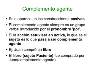 Complemento agente
●   Solo aparece en las construcciones pasivas
●   El complemento agente siempre es un grupo
    verbal introducido por el pronombre 'por'.
●   Si la acción estuviera en activa, lo que es el
    sujeto es lo que pasa a ser complemento
    agente
●   Ej: Juan compró un libro
●   El libro (sujeto Paciente) fue comprado por
    Juan(complemento agente)
 