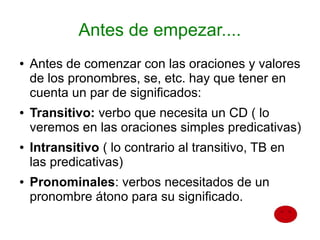 Antes de empezar....
●   Antes de comenzar con las oraciones y valores
    de los pronombres, se, etc. hay que tener en
    cuenta un par de significados:
●   Transitivo: verbo que necesita un CD ( lo
    veremos en las oraciones simples predicativas)
●   Intransitivo ( lo contrario al transitivo, TB en
    las predicativas)
●   Pronominales: verbos necesitados de un
    pronombre átono para su significado.
 