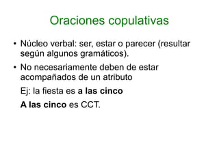 Oraciones copulativas
●   Núcleo verbal: ser, estar o parecer (resultar
    según algunos gramáticos).
●   No necesariamente deben de estar
    acompañados de un atributo
    Ej: la fiesta es a las cinco
    A las cinco es CCT.
 