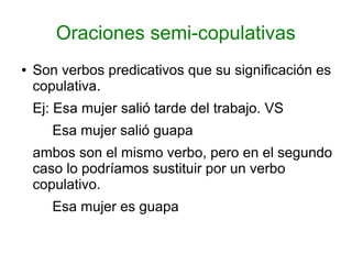 Oraciones semi-copulativas
●   Son verbos predicativos que su significación es
    copulativa.
    Ej: Esa mujer salió tarde del trabajo. VS
       Esa mujer salió guapa
    ambos son el mismo verbo, pero en el segundo
    caso lo podríamos sustituir por un verbo
    copulativo.
       Esa mujer es guapa
 
