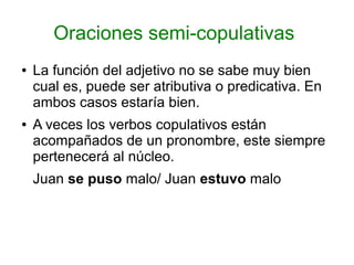 Oraciones semi-copulativas
●   La función del adjetivo no se sabe muy bien
    cual es, puede ser atributiva o predicativa. En
    ambos casos estaría bien.
●   A veces los verbos copulativos están
    acompañados de un pronombre, este siempre
    pertenecerá al núcleo.
    Juan se puso malo/ Juan estuvo malo
 