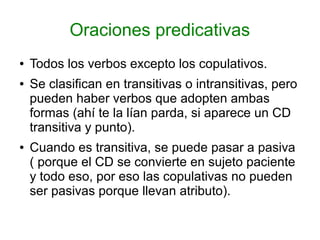 Oraciones predicativas
●   Todos los verbos excepto los copulativos.
●   Se clasifican en transitivas o intransitivas, pero
    pueden haber verbos que adopten ambas
    formas (ahí te la lían parda, si aparece un CD
    transitiva y punto).
●   Cuando es transitiva, se puede pasar a pasiva
    ( porque el CD se convierte en sujeto paciente
    y todo eso, por eso las copulativas no pueden
    ser pasivas porque llevan atributo).
 