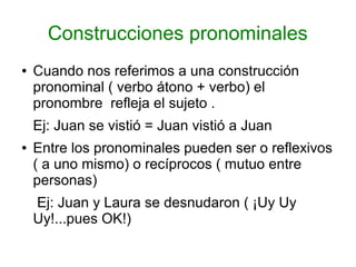 Construcciones pronominales
●   Cuando nos referimos a una construcción
    pronominal ( verbo átono + verbo) el
    pronombre refleja el sujeto .
    Ej: Juan se vistió = Juan vistió a Juan
●   Entre los pronominales pueden ser o reflexivos
    ( a uno mismo) o recíprocos ( mutuo entre
    personas)
    Ej: Juan y Laura se desnudaron ( ¡Uy Uy
    Uy!...pues OK!)
 