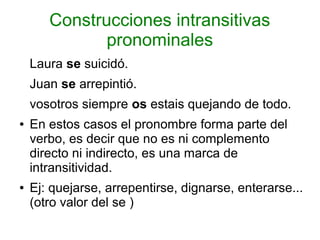 Construcciones intransitivas
              pronominales
    Laura se suicidó.
    Juan se arrepintió.
    vosotros siempre os estais quejando de todo.
●   En estos casos el pronombre forma parte del
    verbo, es decir que no es ni complemento
    directo ni indirecto, es una marca de
    intransitividad.
●   Ej: quejarse, arrepentirse, dignarse, enterarse...
    (otro valor del se )
 