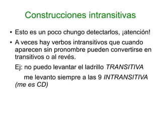 Construcciones intransitivas
●   Esto es un poco chungo detectarlos, ¡atención!
●   A veces hay verbos intransitivos que cuando
    aparecen sin pronombre pueden convertirse en
    transitivos o al revés.
    Ej: no puedo levantar el ladrillo TRANSITIVA
      me levanto siempre a las 9 INTRANSITIVA
    (me es CD)
 