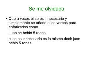 Se me olvidaba
●   Que a veces el se es innecesario y
    simplemente se añade a los verbos para
    enfatizarlos como
    Juan se bebió 5 rones
    el se es innecesario es lo mismo decir juan
    bebió 5 rones.
 
