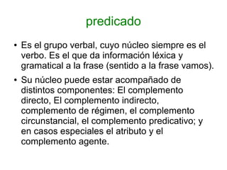 predicado
●   Es el grupo verbal, cuyo núcleo siempre es el
    verbo. Es el que da información léxica y
    gramatical a la frase (sentido a la frase vamos).
●   Su núcleo puede estar acompañado de
    distintos componentes: El complemento
    directo, El complemento indirecto,
    complemento de régimen, el complemento
    circunstancial, el complemento predicativo; y
    en casos especiales el atributo y el
    complemento agente.
 