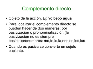 Complemento directo
●   Objeto de la acción. Ej: Yo bebo agua
●   Para localizar el complemento directo se
    pueden hacer de dos maneras: por
    pasivización o pronominalización (la
    pasivización no es siempre
    posible)pronombres: me,te,lo,la,nos,os,los,las
●   Cuando es pasiva se convierte en sujeto
    paciente.
 