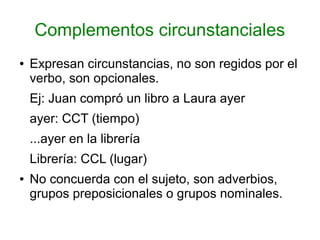 Complementos circunstanciales
●   Expresan circunstancias, no son regidos por el
    verbo, son opcionales.
    Ej: Juan compró un libro a Laura ayer
    ayer: CCT (tiempo)
    ...ayer en la librería
    Librería: CCL (lugar)
●   No concuerda con el sujeto, son adverbios,
    grupos preposicionales o grupos nominales.
 
