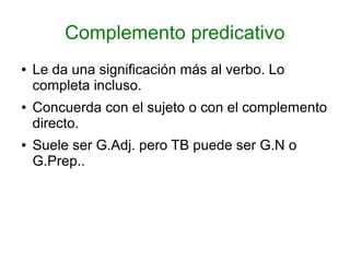 Complemento predicativo
●   Le da una significación más al verbo. Lo
    completa incluso.
●   Concuerda con el sujeto o con el complemento
    directo.
●   Suele ser G.Adj. pero TB puede ser G.N o
    G.Prep..
 