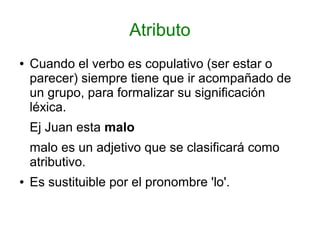 Atributo
●   Cuando el verbo es copulativo (ser estar o
    parecer) siempre tiene que ir acompañado de
    un grupo, para formalizar su significación
    léxica.
    Ej Juan esta malo
    malo es un adjetivo que se clasificará como
    atributivo.
●   Es sustituible por el pronombre 'lo'.
 