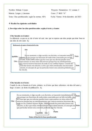 Nombre: Melanie Coyazo Proyecto: Humanístico 12 / semana 2
Materia: Lengua y Literatura Curso: 2° BGU “A”
Tema: Citas parafraseadas según las normas APA Fecha: Viernes 10 de diciembre del 2021
 Realice las siguientes actividades
1. Investiga sobre las citas parafraseadas según el texto y el autor
-Cita basada en el autor:
La diferencia es que no se cita el texto tal cual, sino que se expresa una idea propia que tiene base en
una idea de otro autor. Ej.
-Cita basada en el texto:
Cuando la cita es basada en el texto, primero va el texto que hace referencia a la idea del autor y
luego el autor y la fecha de publicación. Ej.
 