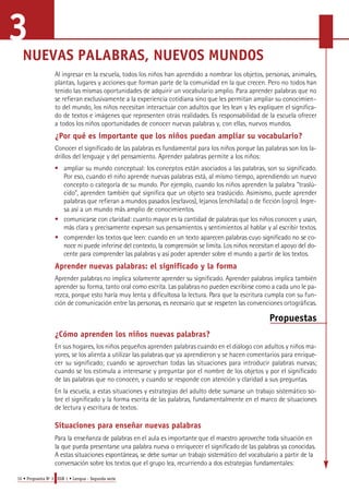 NUEVAS PALABRAS, NUEVOS MUNDOS 
Al ingresar en la escuela, todos los niños han aprendido a nombrar los objetos, personas, animales, 
plantas, lugares y acciones que forman parte de la comunidad en la que crecen. Pero no todos han 
tenido las mismas oportunidades de adquirir un vocabulario amplio. Para aprender palabras que no 
se refieran exclusivamente a la experiencia cotidiana sino que les permitan ampliar su conocimien-to 
del mundo, los niños necesitan interactuar con adultos que les lean y les expliquen el significa-do 
de textos e imágenes que representen otras realidades. Es responsabilidad de la escuela ofrecer 
a todos los niños oportunidades de conocer nuevas palabras y, con ellas, nuevos mundos. 
¿Por qué es importante que los niños puedan ampliar su vocabulario? 
Conocer el significado de las palabras es fundamental para los niños porque las palabras son los la-drillos 
del lenguaje y del pensamiento. Aprender palabras permite a los niños: 
• ampliar su mundo conceptual: los conceptos están asociados a las palabras, son su significado. 
Por eso, cuando el niño aprende nuevas palabras está, al mismo tiempo, aprendiendo un nuevo 
concepto o categoría de su mundo. Por ejemplo, cuando los niños aprenden la palabra "traslú-cido", 
aprenden también qué significa que un objeto sea traslúcido. Asimismo, puede aprender 
palabras que refieran a mundos pasados (esclavos), lejanos (enchilada) o de ficción (ogro). Ingre-sa 
así a un mundo más amplio de conocimientos. 
• c o m u n i c a rse con claridad: cuanto mayor es la cantidad de palabras que los niños conocen y usan, 
más clara y precisamente expresan sus pensamientos y sentimientos al hablar y al escribir textos. 
• c o m p render los textos que leen: cuando en un texto aparecen palabras cuyo significado no se co-noce 
ni puede inferirse del contexto, la comprensión se limita. Los niños necesitan el apoyo del do-cente 
para comprender las palabras y así poder aprender sobre el mundo a partir de los textos. 
Aprender nuevas palabras: el significado y la forma 
A p render palabras no implica solamente aprender su significado. Aprender palabras implica también 
a p render su forma, tanto oral como escrita. Las palabras no pueden escribirse como a cada uno le pa-rezca, 
porque esto haría muy lenta y dificultosa la lectura. Pa ra que la escritura cumpla con su fun-ción 
de comunicación entre las pers o n a s, es necesario que se respeten las convenciones ortográficas. 
10 • Propuesta No 3 EGB 1 • Lengua - Segunda serie 
Propuestas 
¿Cómo aprenden los niños nuevas palabras? 
En sus hogares, los niños pequeños aprenden palabras cuando en el diálogo con adultos y niños ma-yores, 
se los alienta a utilizar las palabras que ya aprendieron y se hacen comentarios para enrique-cer 
su significado; cuando se aprovechan todas las situaciones para introducir palabras nuevas; 
cuando se los estimula a interesarse y preguntar por el nombre de los objetos y por el significado 
de las palabras que no conocen, y cuando se responde con atención y claridad a sus preguntas. 
En la escuela, a estas situaciones y estrategias del adulto debe sumarse un trabajo sistemático so-bre 
el significado y la forma escrita de las palabras, fundamentalmente en el marco de situaciones 
de lectura y escritura de textos. 
Situaciones para enseñar nuevas palabras 
Pa ra la enseñanza de palabras en el aula es importante que el maestro aproveche toda situación en 
la que pueda pre s e n t a rse una palabra nueva o enriquecer el significado de las palabras ya conocidas. 
A estas situaciones espontáneas, se debe sumar un trabajo sistemático del vocabulario a partir de la 
c o n v e rsación sobre los textos que el grupo lea, recurriendo a dos estrategias fundamentales: 
3 
 