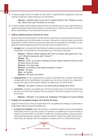 1. el maestro puede ofrecer un modelo de cómo inferir el significado de las palabras a partir del 
EGB 1 • Lengua - Segunda serie Propuesta No 3 • 11 
contexto creado por el texto mismo que se está leyendo. 
Maestra: –¿Ustedes saben lo que era un arcabuz? Fíjense. Dice "Disparó su arca-buz". 
Quiere decir que el arcabuz era un arma. 
2. El maestro puede enseñar palabras explícitamente. En aquellos casos en que el significado de las 
palabras no puedan extraerse del contexto, es necesario que el maestro las enseñe de modo ex-plícito, 
explicándolas en las situaciones de lectura de textos: 
• Explicar palabras durante la lectura de textos 
Durante la lectura de textos (tanto narrativos como expositivos), es necesario detenerse para ex-plicar 
las palabras que los niños puedan no conocer. Esto permite, en primer lugar, que los niños 
comprendan los textos. Asimismo, permite que ellos conozcan las palabras en contexto y no ais-ladas. 
Para explicar palabras durante la lectura de textos, se puede recurrir a: 
• ejemplos: dar un ejemplo del significado de la palabra desconocida permite que los niños la 
comprendan al relacionarla con otras palabras que sí les resultan conocidas. 
Maestra: –"Rastros. ¿Quién anda por ahí?" Ese es el título. ¿Qué quiere decir "ras-tros"? 
¿Saben lo que quiere decir "rastros"? 
Nicolás: –No... 
Maestra: –A ver... yo les doy un ejemplo. Si yo me mojé las botas en el barro un día 
de lluvia, entro a mi casa... 
Mariano: –Y se moja todo. 
Maestra: –Se embarra. ¿Qué queda marcado en el piso? 
Nicolás: –El rastro. 
Elisa: –Las huellas. 
Maestra: –Mi rastro, las huellas. 
• comparaciones: en las comparaciones se explica el significado de la palabra desconocida 
comparándolo con el significado de una palabra que los niños ya conocen. Las comparacio-nes 
permiten que los niños puedan imaginar los objetos que se intenta definir. 
Maestra: –Un subte es como un tren, pero anda por debajo de la tierra. 
• c o n t ra s t e s: al explicar una palabra por contraste se pro p o rciona a los niños el significado 
opuesto, el antónimo de la palabra. Así, por oposición, relacionan la palabra nueva con una 
ya conocida. 
M a e s t ra: – " H a ragán" es lo contrario de "trabajador". Al haragán no le gusta tra b a j a r. 
• Trabajar con las palabras después de la lectura de textos 
Luego de la lectura de un texto, se puede seleccionar una palabra para trabajar su significado en 
profundidad. Algunas situaciones posibles son: 
• la tarjeta de la palabra: cada niño escribe en una tarjeta la palabra nueva y otras palabras 
relacionadas con ella y que él ya conoce. Por ejemplo, si la palabra que se quiere enseñar es 
"goloso", se puede escribir en la tarjeta el nombre de una persona golosa, y algunas caracte-rísticas 
de los golosos (por ejemplo, "le gustan los dulces"). También se pueden incluir comen-tarios 
sobre, por ejemplo, cómo se comportaría un goloso ante una mesa llena de dulces. 
GOLOSO 
JUAN LE GUSTAN LOS DULCES SE QUIERE COMER TODO 
 
