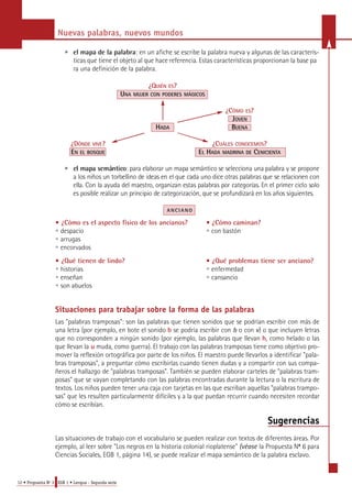 Nuevas palabras, nuevos mundos 
• el mapa de la palabra: en un afiche se escribe la palabra nueva y algunas de las caracterís-ticas 
que tiene el objeto al que hace referencia. Estas características proporcionan la base pa 
ra una definición de la palabra. 
12 • Propuesta No 3 EGB 1 • Lengua - Segunda serie 
¿QUIÉN ES? 
UNA MUJER CON PODERES MÁGICOS 
¿CÓMO ES? 
JOVEN 
HADA BUENA 
¿DÓNDE VIVE? ¿CUÁLES CONOCEMOS? 
EN EL BOSQUE EL HADA MADRINA DE CENICIENTA 
• el mapa semántico: para elaborar un mapa semántico se selecciona una palabra y se pro p o n e 
a los niños un torbellino de ideas en el que cada uno dice otras palabras que se relacionen con 
ella. Con la ayuda del maestro, organizan estas palabras por categorías. En el primer ciclo solo 
es posible realizar un principio de categorización, que se profundizará en los años siguientes. 
A N C I A N O 
• ¿Cómo es el aspecto físico de los ancianos? • ¿Cómo caminan? 
• despacio • con bastón 
• arrugas 
• encorvados 
• ¿Qué tienen de lindo? • ¿Qué problemas tiene ser anciano? 
• historias • enfermedad 
• enseñan • cansancio 
• son abuelos 
Situaciones para trabajar sobre la forma de las palabras 
Las "palabras tramposas": son las palabras que tienen sonidos que se podrían escribir con más de 
una letra (por ejemplo, en bote el sonido b se podría escribir con b o con v) o que incluyen letras 
que no corresponden a ningún sonido (por ejemplo, las palabras que llevan h, como helado o las 
que llevan la u muda, como guerra). El trabajo con las palabras tramposas tiene como objetivo pro-mover 
la reflexión ortográfica por parte de los niños. El maestro puede llevarlos a identificar "pala-bras 
tramposas", a preguntar cómo escribirlas cuando tienen dudas y a compartir con sus compa-ñeros 
el hallazgo de "palabras tramposas". También se pueden elaborar carteles de "palabras tram-posas" 
que se vayan completando con las palabras encontradas durante la lectura o la escritura de 
textos. Los niños pueden tener una caja con tarjetas en las que escriban aquellas "palabras trampo-sas" 
que les resulten particularmente difíciles y a la que puedan recurrir cuando necesiten recordar 
cómo se escribían. 
Sugerencias 
Las situaciones de trabajo con el vocabulario se pueden realizar con textos de diferentes áreas. Por 
ejemplo, al leer sobre "Los negros en la historia colonial rioplatense" (véase la Propuesta No 6 para 
Ciencias Sociales, EGB 1, página 14), se puede realizar el mapa semántico de la palabra esclavo. 
 
