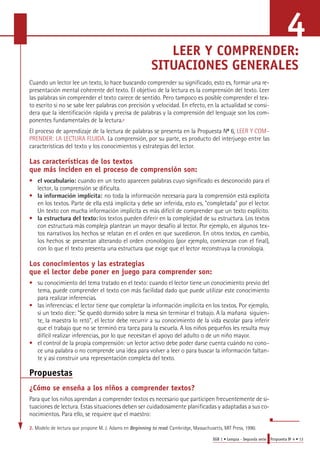 LEER Y COMPRENDER: 
SITUACIONES GENERALES 
Cuando un lector lee un texto, lo hace buscando comprender su significado, esto es, formar una re-presentación 
mental coherente del texto. El objetivo de la lectura es la comprensión del texto. Leer 
las palabras sin comprender el texto carece de sentido. Pero tampoco es posible comprender el tex-to 
escrito si no se sabe leer palabras con precisión y velocidad. En efecto, en la actualidad se consi-dera 
que la identificación rápida y precisa de palabras y la comprensión del lenguaje son los com-ponentes 
EGB 1 • Lengua - Segunda serie Propuesta No 4 • 13 
fundamentales de la lectura.2 
El proceso de aprendizaje de la lectura de palabras se presenta en la Propuesta No 6, LEER Y COM-PRENDER: 
LA LECTURA FLUIDA. La comprensión, por su parte, es producto del interjuego entre las 
características del texto y los conocimientos y estrategias del lector. 
Las características de los textos 
que más inciden en el proceso de comprensión son: 
• el vocabulario: cuando en un texto aparecen palabras cuyo significado es desconocido para el 
lector, la comprensión se dificulta. 
• la información implícita: no toda la información necesaria para la comprensión está explícita 
en los textos. Parte de ella está implícita y debe ser inferida, esto es, "completada" por el lector. 
Un texto con mucha información implícita es más difícil de comprender que un texto explícito. 
• la estructura del texto: los textos pueden diferir en la complejidad de su estructura. Los textos 
con estructura más compleja plantean un mayor desafío al lector. Por ejemplo, en algunos tex-tos 
narrativos los hechos se relatan en el orden en que sucedieron. En otros textos, en cambio, 
los hechos se presentan alterando el orden cronológico (por ejemplo, comienzan con el final), 
con lo que el texto presenta una estructura que exige que el lector reconstruya la cronología. 
Los conocimientos y las estrategias 
que el lector debe poner en juego para comprender son: 
• su conocimiento del tema tratado en el texto: cuando el lector tiene un conocimiento previo del 
tema, puede comprender el texto con más facilidad dado que puede utilizar este conocimiento 
para realizar inferencias. 
• las inferencias: el lector tiene que completar la información implícita en los textos. Por ejemplo, 
si un texto dice: "Se quedó dormido sobre la mesa sin terminar el trabajo. A la mañana siguien-te, 
la maestra lo retó", el lector debe recurrir a su conocimiento de la vida escolar para inferir 
que el trabajo que no se terminó era tarea para la escuela. A los niños pequeños les resulta muy 
difícil realizar inferencias, por lo que necesitan el apoyo del adulto o de un niño mayor. 
• el control de la propia comprensión: un lector activo debe poder darse cuenta cuándo no cono-ce 
una palabra o no comprende una idea para volver a leer o para buscar la información faltan-te 
y así construir una representación completa del texto. 
Propuestas 
¿Cómo se enseña a los niños a comprender textos? 
Para que los niños aprendan a comprender textos es necesario que participen frecuentemente de si-tuaciones 
de lectura. Estas situaciones deben ser cuidadosamente planificadas y adaptadas a sus co-nocimientos. 
Para ello, se requiere que el maestro: 
2. Modelo de lectura que propone M. J. Adams en Beginning to read. Cambridge, Massachusetts, MIT Press, 1990. 
4 
 
