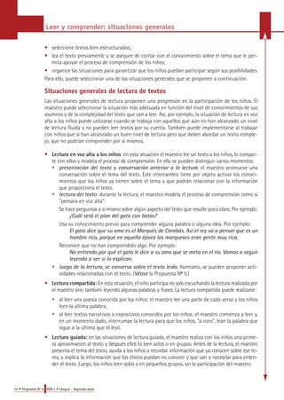 Leer y comprender: situaciones generales 
• seleccione textos bien estructurados; 
• lea el texto previamente y se asegure de contar con el conocimiento sobre el tema que le per-mita 
apoyar el proceso de comprensión de los niños; 
• organice las situaciones para garantizar que los niños puedan participar según sus posibilidades. 
Para ello, puede seleccionar una de las situaciones generales que se proponen a continuación. 
Situaciones generales de lectura de textos 
Las situaciones generales de lectura proponen una progresión en la participación de los niños. El 
maestro puede seleccionar la situación más adecuada en función del nivel de conocimientos de sus 
alumnos y de la complejidad del texto que van a leer. Así, por ejemplo, la situación de lectura en voz 
alta a los niños puede utilizarse cuando se trabaja con aquellos que aún no han alcanzado un nivel 
de lectura fluida y no pueden leer textos por su cuenta. También puede implementarse al trabajar 
con niños que sí han alcanzado un buen nivel de lectura pero que deben abordar un texto comple-jo, 
que no podrían comprender por sí mismos. 
• L e c t u ra en voz alta a los niños: en esta situación el maestro lee un texto a los niños, lo compar-te 
con ellos y modela el proceso de comprensión. En ella se pueden distinguir varios momentos: 
• presentación del texto y conversación anterior a la lectura: el maestro promueve una 
conversación sobre el tema del texto. Este intercambio tiene por objeto activar los conoci-mientos 
que los niños ya tienen sobre el tema y que podrán relacionar con la información 
que proporciona el texto. 
• lectura del texto: durante la lectura, el maestro modela el proceso de comprensión como si 
"pensara en voz alta": 
Se hace preguntas a sí mismo sobre algún aspecto del texto que resulte poco claro. Por ejemplo: 
¿Cuál será el plan del gato con botas? 
Usa su conocimiento previo para comprender alguna palabra o alguna idea. Por ejemplo: 
El gato dice que su amo es el Marqués de Carabás. Así el rey va a pensar que es un 
hombre rico, porque en aquella época los marqueses eran gente muy rica. 
Reconoce que no han comprendido algo. Por ejemplo: 
No entiendo por qué el gato le dice a su amo que se meta en el río. Vamos a seguir 
leyendo a ver si lo explican. 
• luego de la lectura, se conversa sobre el texto leído. Asimismo, se pueden proponer acti-vidades 
relacionadas con el texto. (Véase la Propuesta No 5.) 
• L e c t u ra compartida: En esta situación, el niño participa no solo escuchando la lectura realizada por 
el maestro sino también leyendo algunas palabras y fra s e s. La lectura compartida puede re a l i z a rse: 
• al leer una poesía conocida por los niños: el maestro lee una parte de cada verso y los niños 
leen la última palabra; 
• al leer textos narrativos o expositivos conocidos por los niños: el maestro comienza a leer y, 
en un momento dado, interrumpe la lectura para que los niños, "a coro", lean la palabra que 
sigue a la última que él leyó. 
• L e c t u ra guiada: en las situaciones de lectura guiada, el maestro realiza con los niños una prime-ra 
aproximación al texto y después ellos lo leen solos o en grupos. Antes de la lectura, el maestro 
p resenta el tema del texto, ayuda a los niños a re c o rdar información que ya conocen sobre ese te-ma, 
y explica la información que los chicos puedan no conocer y que van a necesitar para enten-der 
el texto. Luego, los niños leen solos o en pequeños grupos, sin la participación del maestro . 
14 • Propuesta No 4 EGB 1 • Lengua - Segunda serie 
 