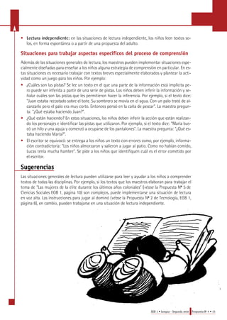 • Lectura independiente: en las situaciones de lectura independiente, los niños leen textos so-los, 
EGB 1 • Lengua - Segunda serie Propuesta No 4 • 15 
en forma espontánea o a partir de una propuesta del adulto. 
Situaciones pa ra trabajar aspectos específicos del proceso de compre n s i ó n 
Además de las situaciones generales de lectura, los maestros pueden implementar situaciones espe-cialmente 
diseñadas para enseñar a los niños alguna estrategia de comprensión en particular. En es-tas 
situaciones es necesario trabajar con textos breves especialmente elaborados y plantear la acti-vidad 
como un juego para los niños. Por ejemplo: 
• ¿Cuáles son las pistas? Se lee un texto en el que una parte de la información está implícita pe-ro 
puede ser inferida a partir de una serie de pistas. Los niños deben inferir la información y se-ñalar 
cuáles son las pistas que les permitieron hacer la inferencia. Por ejemplo, si el texto dice: 
"Juan estaba recostado sobre el bote. Su sombrero se movía en el agua. Con un palo trató de al-canzarlo 
pero el palo era muy corto. Entonces pensó en la caña de pescar". La maestra pregun-ta: 
"¿Qué estaba haciendo Juan?". 
• ¿Qué están haciendo? En estas situaciones, los niños deben inferir la acción que están realizan-do 
los personajes e identificar las pistas que utilizaron. Por ejemplo, si el texto dice: "María bus-có 
un hilo y una aguja y comenzó a ocuparse de los pantalones". La maestra pregunta: "¿Qué es-taba 
haciendo María?". 
• El escritor se equivocó: se entrega a los niños un texto con errores como, por ejemplo, informa-ción 
contradictoria: "Los niños almorzaron y salieron a jugar al patio. Como no habían comido, 
Lucas tenía mucha hambre". Se pide a los niños que identifiquen cuál es el error cometido por 
el escritor. 
Sugerencias 
Las situaciones generales de lectura pueden utilizarse para leer y ayudar a los niños a comprender 
textos de todas las disciplinas. Por ejemplo, si los textos que los maestros elaboran para trabajar el 
tema de "Las mujeres de la elite durante los últimos años coloniales" (véase la Propuesta No 5 de 
Ciencias Sociales EGB 1, página 10) son complejos, puede implementarse una situación de lectura 
en voz alta. Las instrucciones para jugar al dominó (véase la Propuesta No 2 de Tecnología, EGB 1, 
página 8), en cambio, pueden trabajarse en una situación de lectura independiente. 
 