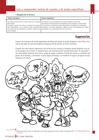 Leer y comprender: lectura de cuentos y de textos expositivos 
• Después de la lectura: 
Textos narrativos4 
Los niños reconstruyen el cuento leído con el apoyo 
del maestro. 
El maestro ayuda a los niños a recuperar los sucesos 
más importantes y en el orden en que sucedieron 
de manera tal que aprendan a producir relatos bien 
estructurados. 
18 • Propuesta No 5 EGB 1 • Lengua - Segunda serie 
Textos expositivos 
Se propone una conversación en la que el maestro y los niños: 
• retoman la información más importante para ampliarla y reformularla 
• enumeran la información más importante y la escriben en el pizarrón. 
• evalúan si el texto respondió a alguno de los interrogantes que habían 
planteado en la conversación previa a la lectura. 
Sugerencias 
A partir de la lectura de textos expositivos de diferentes áreas, se puede proponer a los niños, en el 
marco del taller de escritura (véase la Propuesta Nº 8), escribir un texto narrativo. 
Cuando los niños tienen experiencia con la lectura de cuentos, el maestro puede proponer una se-rie 
de juegos con el texto: el maestro hace una reconstrucción oral del texto pero "se equivoca" y 
los niños deben detectar los errores. Luego se juega a cambiar el final del cuento, a reordenar las 
partes de la historia, a introducir o sacar algún personaje o a modificar el lugar o la época en que 
transcurre el cuento. 
4 . Pa ra profundizar sobre la importancia del relato grupal de cuentos véase la Propuesta No 1, LA CONVERSACIÓN EN 
EL AULA. 
 