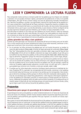 6 
LEER Y COMPRENDER: LA LECTURA FLUIDA 
Pa ra comprender textos escritos es necesario poder leer las palabras que los integran con velocidad 
y precisión. Si no se pueden reconocer rápida y precisamente las palabras de un texto, no es posible 
c o m p renderlo. ¿Por qué? Al leer, el lector realiza una serie de operaciones mentales interre l a c i o n a-das: 
identifica las palabras y accede a sus significados, relaciona los significados de las palabras en-t 
re sí para comprender el significado de las fra s e s, oraciones y fragmentos mayore s, y establece re l a-ciones 
entre la información del texto y su conocimiento del mundo y de otros textos. Estos pro c e s o s 
i n t e ractúan entre sí, por lo que si uno de ellos demanda un gran esfuerzo, el lector no dispone de los 
re c u rsos cognitivos necesarios para los restantes y, por lo tanto, no logra comprender el texto. 
Esta dificultad es evidente en los niños que leen palabras con mucho esfuerzo. Todos los maestros 
han observado a alguno de estos niños leyendo una oración: leer cada palabra les resulta tan difí-cil 
y el proceso se vuelve tan lento que cuando llegan al final de la oración ya no recuerdan el prin-cipio. 
En este marco, el aprendizaje de la lectura de palabras cobra especial relevancia. 
¿Cómo aprenden los niños a leer palabras? 
Cuando los niños participan con frecuencia de situaciones de lectura de textos junto con los adul-tos 
o a niños mayores que les hacen señalamientos sobre lo que están haciendo, comienzan a inte-resarse 
EGB 1 • Lengua - Segunda serie Propuesta No 6 • 19 
por la escritura y leen recurriendo a diversas estrategias: 
• En un principio, los niños reconocen las palabras que ven con mucha frecuencia: su nombre, la 
m a rca de algún producto (C o c a - c o l a), el nombre de algún personaje de la televisión (Z o r ro, X u x a) . 
Pa ra "leer" estas palabras los niños han aprendido a reconocer algún rasgo visual (el tipo de letra 
de C o c a - c o l a, la forma de la Z en Z o r ro) y relacionan ese rasgo con la palabra. Es por ello que si 
se modifican las otras letras de la palabra, el niño continúa leyendo C o c a - c o l a o Z o r ro. Esta estra-tegia 
se denomina "logográfica" porque los niños leen las palabras como si fueran logos, dibujos. 
• Cuando comprenden que la escritura es lenguaje y que las letras de la palabra escrita se relacio-nan 
con los sonidos de la palabra oral, los niños comienzan a leer palabras relacionando alguna 
letra de la palabra escrita con el sonido inicial de una palabra oral. Así, por ejemplo, cuando los 
niños ven la palabra nube atienden solamente a la letra inicial –en este caso, la N– y dicen al-guna 
palabra que comience con el sonido n, como por ejemplo, nene o nido. 
• A medida que los niños desarrollan conciencia fonológica (particularmente la habilidad de sín-tesis, 
Propuesta No 2) y aprenden las correspondencias letra-sonido, comienzan a leer palabras 
convirtiendo todas las letras que ven escritas en los sonidos que les corresponden. Esta estrate-gia 
se denomina estrategia analítica porque en ella los niños leen analizando toda la palabra. Se 
trata de una estrategia que se desarrolla gradualmente: si bien algunos niños logran rápidamen-te 
leer las palabras con velocidad y precisión, la mayoría pasa un tiempo leyendo con mucho es-fuerzo, 
silabeando las palabras antes de poder pronunciarlas completas. Es fundamental que el 
maestro apoye el desarrollo de esta estrategia porque es la puerta para la lectura fluida y veloz, 
que se logra a partir de la lectura frecuente de palabras y textos. 
Propuestas 
Situaciones para apoyar el aprendizaje de la lectura de palabras 
El aprendizaje de la lectura de palabras se realiza fundamentalmente en el marco de situaciones de 
lectura de textos. Sin embargo, también resulta necesario diseñar situaciones específicas para la lec-tura 
de palabras, particularmente para aquellos niños que ingresan a la escuela con escasa expe-riencia 
de escritura. 
Pa ra ajustar el nivel de dificultad de las situaciones de lectura de palabras a los conocimientos de los ni-ños 
es importante tener en cuenta que: es más fácil leer palabras cortas que palabras largas; es más fá-cil 
leer palabras familiare s, conocidas, que palabras desconocidas; es más fácil leer palabras con sílabas 
formadas por una consonante y una vocal (por ejemplo: mano, pelota) que leer palabras que tengan sí-labas 
con grupos consonánticos (gr, bl, etc.) o con consonante-vocal-consonante (por ejemplo: pasto). 
 