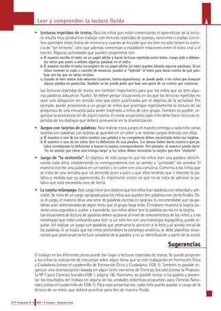 Leer y comprender: la lectura fluida 
• Lecturas repetidas de textos. Para los niños que están comenzando el aprendizaje de la lectu-ra 
resulta muy productivo trabajar con lecturas repetidas de poesías, canciones o coplas. Los ni-ños 
aprenden estos textos de memoria y cuando se les pide que los lean no sólo tienen la viven-cia 
de "ser lectores", sino que además comienzan a establecer relaciones entre el texto oral y el 
escrito. Algunas actividades que pueden proponerse son: 
a . El mae s t ro escribe el tex to en un papel afiche y hacen le c t u ras repetidas ent re to do s. Luego pide a difere n-tes 
niños que pasen a señalar algunas palabras en el tex to . 
b. El mae s t ro escribe el tex to inc o m p le to en un papel afiche (al tex to pueden fa l t a r le algunas palabras). Si lo s 
niños conocen la copla o canción de me moria, pueden ir "leye ndo" el tex to para darse cuenta de qué pala-b 
ras son las que no están escritas. 
c. C u a ndo se leen tex tos más ex t e nsos (cuento s, tex tos ex p o s i t i vos), se puede pedir a los niños que bus q u e n 
a lguna palabra en particular. También se les puede pedir que lean una parte de un cuento que conozcan. 
Las lecturas repetidas de textos son también importantes para que los niños que ya leen algu-nas 
palabras adquieran fluidez. Se deben pensar situaciones en las que las lecturas repetidas no 
sean una obligación sin sentido sino que estén justificadas por el objetivo de la actividad. Por 
ejemplo, puede proponerse a un grupo de niños que practique repetidamente la lectura de las 
preguntas de una encuesta para poder hacérsela a niños de otro grupo. También es posible, or-ganizar 
la dramatización de algún cuento. En estas situaciones cada niño debe hacer lecturas re-petidas 
de los diálogos que deberá pronunciar en la dramatización. 
• Juegos con tarjetas de palabra s. Pa ra realizar estos juegos el maestro entrega a cada niño varias 
tarjetas con palabra s. Las tarjetas se guardan en un sobre y se realizan juegos diversos con ellas: 
a . El mae s t ro o uno de los niños no m b ra una palabra y los compañeros deben enc o nt rarla ent re sus tarje t a s. 
b. El maestro o uno de los niños dice la definición de una palabra. Los demás deben darse cuenta a qué pa-labra 
corresponde la definición y buscar la tarjeta correspondiente. Por ejemplo, el maestro puede decir: 
"Es un animal que tiene una trompa larga" y los niños deben encontrar la tarjeta que dice "elefante". 
• Juego de "la ventanita". El objetivo de este juego es que los niños lean una palabra identifi-cando 
cada letra, estableciendo la correspondencia con su sonido y "juntando" los sonidos. El 
maestro escribe una palabra en un cartón y lo cubre con una cartulina. Comenta a los niños que 
se trata de una ventana que irá abriendo poco a poco y que ellos tendrán que ir leyendo la pa-labra 
a medida que va apareciendo. Es importante insistir en que no se trata de adivinar la pa-labra 
que está escondida sino de leerla. 
• La tarjeta re l á m p a g o . Este juego tiene por objetivo que los niños lean palabras con velocidad y pre-cisión. 
Se trata de un juego apropiado para los niños que pueden leer palabras con cierta fluidez. Pa-ra 
el juego, el maestro lleva una serie de palabras escritas en tarjetas. Es recomendable que las pa-l 
a b ras sean seleccionadas de algún texto que el grupo haya leído. El maestro muestra la tarjeta du-rante 
unos segundos y vuelve a esconderla. Los niños deben leer la palabra escrita en la tarjeta. 
Las situaciones de lectura de palabras deben ajustarse al nivel de conocimientos de los niños y a las 
e s t rategias que están utilizando para leer: si un niño lee con una estrategia logográfica, puede re-sultar 
útil realizar un juego con palabras que promueva la atención a la letra y al sonido inicial de 
las palabra s. Si se busca que los niños profundicen la estrategia analítica, se debe planificar situa-ciones 
que promuevan la lectura completa de la palabra y no su identificación a partir de la inicial. 
20 • Propuesta No 6 EGB 1 • Lengua - Segunda serie 
Sugerencias 
El trabajo en las diferentes áreas puede dar lugar a lecturas repetidas de textos. Se puede proponer 
a los niños la realización de encuestas sobre algún tema que se esté trabajando en Formación Ética 
y Ciudadana (véase el cuadernillo de Formación Ética y Ciudadana, EGB 1). También es posible or-ganizar 
una dramatización basada en algún texto narrativo de Ciencias Sociales (véase la Propues-ta 
No 7 para Ciencias Sociales EGB 1, página 18). Asimismo, es posible invitar a los padres y presen-tar 
los resultados del trabajo en alguna de las unidades didácticas propuestas para Ciencias Natu-rales 
(véase el cuadernillo de EGB 1). Para esta presentación, cada niño puede quedar a cargo de la 
lectura de un texto, que deberá practicar para leer de manera fluida. 
 