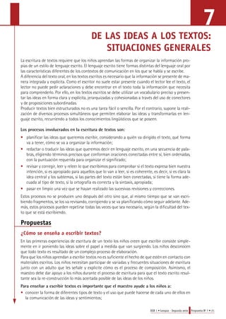 7 
DE LAS IDEAS A LOS TEXTOS: 
SITUACIONES GENERALES 
La escritura de textos requiere que los niños aprendan las formas de organizar la información pro-pias 
de un estilo de lenguaje escrito. El lenguaje escrito tiene formas distintas del lenguaje oral por 
las características diferentes de los contextos de comunicación en los que se habla y se escribe. 
A diferencia del texto oral, en los textos escritos es necesario que la información se presente de ma-nera 
integrada y explícita. Como el escritor no suele estar presente cuando el lector lee el texto, el 
lector no puede pedir aclaraciones y debe encontrar en el texto toda la información que necesita 
para comprenderlo. Por ello, en los textos escritos se debe utilizar un vocabulario preciso y presen-tar 
las ideas en forma clara y explícita, jerarquizadas y cohesionadas a través del uso de conectores 
y de proposiciones subordinadas. 
Producir textos bien estructurados no es una tarea fácil o sencilla. Por el contrario, supone la reali-zación 
de diversos procesos simultáneos que permiten elaborar las ideas y transformarlas en len-guaje 
escrito, recurriendo a todos los conocimientos lingüísticos que se poseen. 
Los procesos involucrados en la escritura de textos son: 
• planificar las ideas que queremos escribir, considerando a quién va dirigido el texto, qué forma 
EGB 1 • Lengua - Segunda serie Propuesta No 7 • 21 
va a tener, cómo se va a organizar la información; 
• redactar o traducir las ideas que queremos decir en lenguaje escrito, en una secuencia de pala-bras, 
eligiendo términos precisos que conforman oraciones conectadas entre sí, bien ordenadas, 
con la puntuación requerida para organizar el significado; 
• revisar y corregir, leer y releer lo que escribimos para comprobar si el texto expresa bien nuestra 
intención, si es apropiado para aquellos que lo van a leer, si es coherente, es decir, si es clara la 
idea central y los subtemas, si las partes del texto están bien conectadas, si tiene la forma ade-cuada 
al tipo de texto, si la ortografía es correcta y la sintaxis, apropiada; 
• pasar en limpio una vez que se hayan realizado las sucesivas revisiones y correcciones. 
Estos procesos no se producen uno después del otro sino que, al mismo tiempo que se van escri-biendo 
fragmentos, se los va revisando, corrigiendo y se va planificando cómo seguir adelante. Ade-más, 
estos procesos pueden repetirse todas las veces que sea necesario, según la dificultad del tex-to 
que se está escribiendo. 
Propuestas 
¿Cómo se enseña a escribir textos? 
En las primeras experiencias de escritura de un texto los niños creen que escribir consiste simple-mente 
en ir poniendo las ideas sobre el papel a medida que van surgiendo. Los niños desconocen 
que todo texto es resultado de un complejo proceso de elaboración. 
Para que los niños aprendan a escribir textos no es suficiente el hecho de que estén en contacto con 
materiales escritos. Los niños necesitan participar de variadas y frecuentes situaciones de escritura 
junto con un adulto que les señale y explicite cómo es el proceso de composición. Asimismo, el 
maestro debe dar apoyo a los niños durante el proceso de escritura para que el texto escrito resul-tante 
sea la re-construcción lo más acertada posible de las ideas de los niños. 
Para enseñar a escribir textos es importante que el maestro ayude a los niños a: 
• conocer la forma de diferentes tipos de texto y el uso que puede hacerse de cada uno de ellos en 
la comunicación de las ideas y sentimientos; 
 