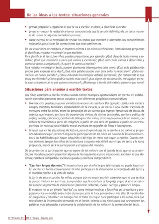 De las ideas a los textos: situaciones generales 
• pensar, preparar y organizar lo que se va a escribir, es decir, a planificar su texto; 
• prever errores en la redacción y tomar conciencia de que la versión definitiva de un texto requie-re 
de uno o de algunos borradores previos; 
• darse cuenta de la necesidad de revisar los textos que escriben y acercarles los conocimientos 
necesarios para hacer las correcciones que sean pertinentes. 
En las situaciones de escritura, el maestro orienta a los niños a reflexionar, formulándose preguntas 
al planificar, redactar y corregir lo que escriben. 
Para planificar el texto, los niños pueden preguntarse, por ejemplo: ¿Qué clase de texto vamos a es-cribir?; 
¿Con qué propósito o para qué vamos a escribirlo?; ¿Qué contenido vamos a desarrollar y 
cómo lo vamos a organizar?; ¿A quién le vamos a escribir? 
Pa ra redactar y corregir el texto, pueden plantearse interrogantes tales como: ¿Cuál es la palabra más 
p recisa para expresar esta idea?; ¿Qué otra palabra puedo usar para evitar la repetición?; ¿Debo co-menzar 
un nuevo párrafo?; ¿Estoy utilizando los tiempos verbales correctos?; ¿Se comprende lo que 
estoy escribiendo?; ¿Cómo podría hacerlo más claro?; ¿Los signos de exclamación, me ayudan en es-te 
caso a re p resentar lo que quiero comunicar?; ¿Mantengo a través del texto la persona que narra ? 
Situaciones para enseñar a escribir textos 
Los niños aprenden a escribir textos cuando tienen múltiples oportunidades de escribir en colabo-ración 
con otras personas textos variados y con diferentes propósitos comunicativos. 
• Los maestros pueden proponer variadas situaciones de escritura. Por ejemplo: escritura de cartas a 
a m i g o s, maestro s, familiare s, colabora d o res de la escuela, a un diario o una revista; escritura de 
m e n s a j e s, entre los niños, entre los personajes de un cuento que leyeron; re e s c r i t u ra de textos, de 
cuentos que leyeron; escritura de experiencias vividas, de diarios personales; escritura poética de 
c o p l a s, poesías, canciones; escritura de diálogos entre niños, entre los personajes de un cuento; es-c 
r i t u ra de historietas a partir de imágenes, a partir de una serie de palabra s, a partir de un tema; 
e s c r i t u ra de noticias para el diario mural; escritura de epígrafes de fotos e ilustra c i o n e s. 
• Al igual que en las situaciones de lectura, para el aprendizaje de la escritura de textos se propo-nen 
situaciones que permiten regular la participación de los niños en función de los conocimien-tos 
y las habilidades que hayan adquirido y del tipo de texto que vayan a escribir. Cuanto me-nos 
dominio tengan los niños de la escritura o cuanto más difícil sea el tipo de texto y la tarea 
propuesta, mayor será la participación y el apoyo del maestro. 
De acuerdo con la participación que se espere de los niños y con el tipo de texto que se va a escri-bir, 
los maestros pueden presentar alguna de las siguientes cuatro situaciones: escriben lo que de-cimos; 
escritura compartida; escritura guiada y escritura independiente. 
• "Escriben lo que decimos." El maestro hace por el niño lo que éste todavía no puede hacer so-lo: 
escribir en forma convencional. El niño participa en la elaboración del contenido del texto y 
el maestro escribe a la vista de todos. 
A partir de esta situación, los niños, aunque aún no sepan escribir, aprenden que lo que se dice 
se puede traducir en escritura; comprenden que la escritura es lenguaje y que el acto de escri-bir 
supone un proceso de elaboración: planificar, redactar, revisar, corregir y pasar en limpio. 
El maestro no es un simple "escriba"; su tarea incluye implicar a los niños en la escritura y pro-porcionarles 
un modelo sobre todo el proceso; esto lo hace pensando en voz alta. El maestro ha-ce 
preguntas y establece un diálogo con el texto en el que hace participar a los niños para que 
seleccionen la información pensando en el lector, orienta a los niños para que seleccionen las 
palabras más adecuadas y promueve la colaboración de los niños en la corrección del texto. 
22 • Propuesta No 7 EGB 1 • Lengua - Segunda serie 
 
