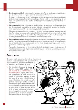 • Escritura compartida. El maestro escribe junto con los niños. La escritura es compartida por-que 
los niños cumplen un papel más activo, ya que ellos también escriben. 
El maestro escribe partes del texto y colabora con los niños en todos los procesos de producción 
del texto: los ayuda a explicitar la información que el lector puede no conocer, prolonga los so-nidos 
para que los niños puedan escribir, escribe las palabras más difíciles y responde dudas or-tográficas. 
• Escritura guiada. El maestro no escribe por los niños ni con ellos pero continúa colaborando 
con el contenido y la organización del texto, revisándolo y corrigiéndolo junto con los niños. Du-rante 
EGB 1 • Lengua - Segunda serie Propuesta No 7 • 23 
la escritura, responde a las preguntas y dudas de los alumnos. 
Además de la colaboración entre el maestro y los niños, es necesario alentar la colaboración de 
los niños entre sí, tanto durante la preparación del contenido del texto como durante la tarea de 
escritura. Sin embargo, el maestro estará disponible para resolver dudas, ayudarlos a organizar 
la tarea y animarlos a continuar expandiendo el contenido de su texto. 
• Escritura independiente. Cuando los niños han tenido numerosas y variadas experiencias de 
escritura con el apoyo de un adulto, habrá momentos en que quieran hacerlo en forma indepen-diente. 
Esta situación no es solo apropiada para los niños más grandes, sino que puede tener lu-gar 
también con los más pequeños. 
Aunque los niños escriban en forma independiente, la ayuda del maestro no desaparece: el 
maestro siempre debe estar disponible para orientarlos, leer y comentar sus escritos, y para ayu-darlos 
a resolver sus dudas. 
Sugerencias 
El maestro puede seleccionar alguna de las situaciones de 
escritura presentadas ("escriben lo que decimos", es-critura 
compartida, guiada o independiente) pa-ra 
la escritura de textos de otras áreas. 
• Por ejemplo, la Propuesta No 6 para 
Ciencias Sociales EGB 1, página 17, 
LOS NEGROS EN LA HISTORIA COLO-NIAL 
RIOPLATENSE, sugiere como activi-dad 
(para los niños de 2o y 3o años), la escri-tura 
de un cuento sobre la vida de un hom-bre 
negro de la época colonial. (Véase el 
cuadernillo citado). Si se trata de uno de los 
primeros cuentos que escriben los niños, es 
recomendable que el maestro modele la es-critura 
a partir de una situación de "escriben 
lo que decimos". Si, por el contrario, se tra-ta 
de un grupo habituado a la escritura 
de cuentos y solo el contenido es nuevo 
para los niños, el maestro puede propo-ner 
una situación de escritura guiada. 
 