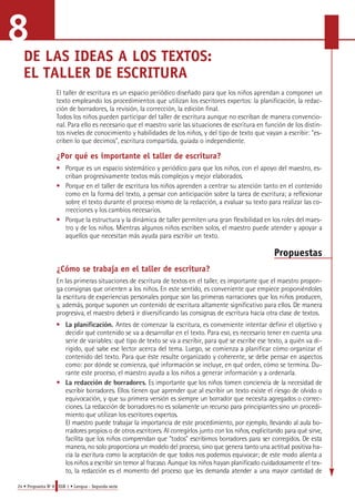 DE LAS IDEAS A LOS TEXTOS: 
EL TALLER DE ESCRITURA 
El taller de escritura es un espacio periódico diseñado para que los niños aprendan a componer un 
texto empleando los procedimientos que utilizan los escritores expertos: la planificación, la redac-ción 
de borradores, la revisión, la corrección, la edición final. 
Todos los niños pueden participar del taller de escritura aunque no escriban de manera convencio-nal. 
Para ello es necesario que el maestro varíe las situaciones de escritura en función de los distin-tos 
niveles de conocimiento y habilidades de los niños, y del tipo de texto que vayan a escribir: "es-criben 
lo que decimos", escritura compartida, guiada o independiente. 
¿Por qué es importante el taller de escritura? 
• Porque es un espacio sistemático y periódico para que los niños, con el apoyo del maestro, es-criban 
progresivamente textos más complejos y mejor elaborados. 
• Porque en el taller de escritura los niños aprenden a centrar su atención tanto en el contenido 
como en la forma del texto, a pensar con anticipación sobre la tarea de escritura; a reflexionar 
sobre el texto durante el proceso mismo de la redacción, a evaluar su texto para realizar las co-rrecciones 
y los cambios necesarios. 
• Porque la estructura y la dinámica de taller permiten una gran flexibilidad en los roles del maes-tro 
y de los niños. Mientras algunos niños escriben solos, el maestro puede atender y apoyar a 
aquellos que necesitan más ayuda para escribir un texto. 
24 • Propuesta No 8 EGB 1 • Lengua - Segunda serie 
Propuestas 
¿Cómo se trabaja en el taller de escritura? 
En las primeras situaciones de escritura de textos en el taller, es importante que el maestro pro p o n-ga 
consignas que orienten a los niños. En este sentido, es conveniente que empiece pro p o n i é n d o l e s 
la escritura de experiencias personales porque son las primeras narraciones que los niños pro d u c e n , 
y, además, porque suponen un contenido de escritura altamente significativo para ellos. De manera 
p ro g resiva, el maestro deberá ir diversificando las consignas de escritura hacia otra clase de textos. 
• La planificación. Antes de comenzar la escritura, es conveniente intentar definir el objetivo y 
decidir qué contenido se va a desarrollar en el texto. Para eso, es necesario tener en cuenta una 
serie de variables: qué tipo de texto se va a escribir, para qué se escribe ese texto, a quién va di-rigido, 
qué sabe ese lector acerca del tema. Luego, se comienza a planificar cómo organizar el 
contenido del texto. Para que éste resulte organizado y coherente, se debe pensar en aspectos 
como: por dónde se comienza, qué información se incluye, en qué orden, cómo se termina. Du-rante 
este proceso, el maestro ayuda a los niños a generar información y a ordenarla. 
• La redacción de borradores. Es importante que los niños tomen conciencia de la necesidad de 
escribir borra d o re s. Ellos tienen que aprender que al escribir un texto existe el riesgo de olvido o 
equivocación, y que su primera versión es siempre un borrador que necesita agregados o corre c-c 
i o n e s. La redacción de borra d o res no es solamente un re c u rso para principiantes sino un pro c e d i-miento 
que utilizan los escritores expertos. 
El maestro puede trabajar la importancia de este procedimiento, por ejemplo, llevando al aula bo-r 
ra d o res propios o de otros escritore s. Al corregirlos junto con los niños, explicitando para qué sirve, 
facilita que los niños comprendan que "todos" escribimos borra d o res para ser corre g i d o s. De esta 
m a n e ra, no solo pro p o rciona un modelo del proceso, sino que genera tanto una actitud positiva ha-cia 
la escritura como la aceptación de que todos nos podemos equivocar; de este modo alienta a 
los niños a escribir sin temor al fracaso. Aunque los niños hayan planificado cuidadosamente el tex-to, 
la redacción es el momento del proceso que les demanda atender a una mayor cantidad d e 
8 
 