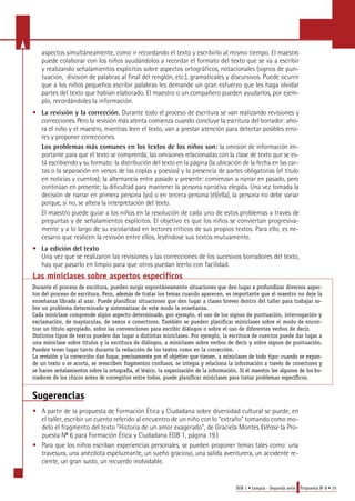 aspectos simultáneamente, como ir recordando el texto y escribirlo al mismo tiempo. El maestro 
puede colaborar con los niños ayudándolos a recordar el formato del texto que se va a escribir 
y realizando señalamientos explícitos sobre aspectos ortográficos, notacionales (signos de pun-tuación, 
división de palabras al final del renglón, etc.), gramaticales y discursivos. Puede ocurrir 
que a los niños pequeños escribir palabras les demande un gran esfuerzo que les haga olvidar 
partes del texto que habían elaborado. El maestro o un compañero pueden ayudarlos, por ejem-plo, 
EGB 1 • Lengua - Segunda serie Propuesta No 8 • 25 
recordándoles la información. 
• La revisión y la corrección. D u rante todo el proceso de escritura se van realizando revisiones y 
c o r re c c i o n e s. Pe ro la revisión más atenta comienza cuando concluye la escritura del borrador: aho-ra 
el niño y el maestro, mientras leen el texto, van a prestar atención para detectar posibles erro-res 
y proponer corre c c i o n e s. 
Los problemas más comunes en los textos de los niños son: la omisión de información im-portante 
para que el texto se comprenda; las omisiones relacionadas con la clase de texto que se es-tá 
escribiendo y su formato: la distribución del texto en la página (la ubicación de la fecha en las car-tas 
o la separación en versos de las coplas y poesías) y la presencia de partes obligatorias (el título 
en noticias y cuentos); la alternancia entre pasado y presente: comienzan a narrar en pasado, pero 
continúan en presente; la dificultad para mantener la persona narrativa elegida. Una vez tomada la 
decisión de narrar en primera persona (yo) o en terc e ra persona (él/ella), la persona no debe variar 
p o rque, si no, se altera la interpretación del texto. 
El maestro puede guiar a los niños en la resolución de cada uno de estos problemas a través de 
preguntas y de señalamientos explícitos. El objetivo es que los niños se conviertan progresiva-mente 
y a lo largo de su escolaridad en lectores críticos de sus propios textos. Para ello, es ne-cesario 
que realicen la revisión entre ellos, leyéndose sus textos mutuamente. 
• La edición del texto 
Una vez que se realizaron las revisiones y las correcciones de los sucesivos borradores del texto, 
hay que pasarlo en limpio para que otros puedan leerlo con facilidad. 
Las miniclases sobre aspectos específicos 
Durante el proceso de escritura, pueden surgir espontáneamente situaciones que den lugar a profundizar diversos aspec-tos 
del proceso de escritura. Pero, además de tratar los temas cuando aparecen, es importante que el maestro no deje la 
enseñanza librada al azar. Puede planificar situaciones que den lugar a clases breves dentro del taller para trabajar so-bre 
un problema determinado y sistematizar de este modo la enseñanza. 
Cada miniclase comprende algún aspecto determinado, por ejemplo, el uso de los signos de puntuación, interrogación y 
exclamación, de mayúsculas, de nexos o conectores. También se pueden planificar miniclases sobre el modo de encon-trar 
un título apropiado, sobre las convenciones para escribir diálogos o sobre el uso de diferentes verbos de decir. 
Distintos tipos de textos pueden dar lugar a distintas miniclases. Por ejemplo, la escritura de cuentos puede dar lugar a 
una miniclase sobre títulos y la escritura de diálogos, a miniclases sobre verbos de decir y sobre signos de puntuación. 
Pueden tener lugar tanto durante la redacción de los textos como en la corrección. 
La revisión y la corrección dan lugar, pre c i s a me nte por el obje t i vo que tienen, a miniclases de to do tipo: cuando se ex p a n-de 
un tex to o se acorta, se reescriben frag me ntos confus o s, se int e g ra y re l aciona la info r m ación a través de cone c to res y 
se hacen señalamientos sobre la orto g rafía, el léxico, la org a n i z ación de la info r m ación. Si el mae s t ro lee alg u nos de los bo-r 
rado res de los chicos antes de corre g i r los ent re to do s, puede planificar miniclases para tratar pro b lemas específicos. 
Sugerencias 
• A partir de la propuesta de Formación Ética y Ciudadana sobre diversidad cultural se puede, en 
el taller, escribir un cuento referido al encuentro de un niño con lo "extraño" tomando como mo-delo 
el fragmento del texto "Historia de un amor exagerado", de Graciela Montes. (Véase la Pro-puesta 
No 6 para Formación Ética y Ciudadana EGB 1, página 19.) 
• Pa ra que los niños escriban experiencias pers o n a l e s, se pueden proponer temas tales como: una 
t ra v e s u ra, una anécdota espeluznante, un sueño gracioso, una salida aventure ra, un accidente re-ciente, 
un gran susto, un re c u e rdo inolvidable. 
 