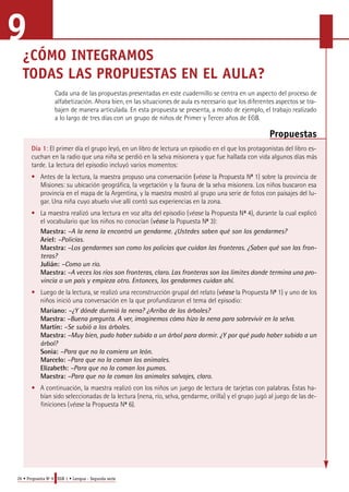 9 
¿CÓMO INTEGRAMOS 
TODAS LAS PROPUESTAS EN EL AULA? 
Cada una de las propuestas presentadas en este cuadernillo se centra en un aspecto del proceso de 
alfabetización. Ahora bien, en las situaciones de aula es necesario que los diferentes aspectos se tra-bajen 
de manera articulada. En esta propuesta se presenta, a modo de ejemplo, el trabajo realizado 
a lo largo de tres días con un grupo de niños de Primer y Tercer años de EGB. 
26 • Propuesta No 9 EGB 1 • Lengua - Segunda serie 
Propuestas 
Día 1: El primer día el grupo leyó, en un libro de lectura un episodio en el que los protagonistas del libro es-cuchan 
en la radio que una niña se perdió en la selva misionera y que fue hallada con vida algunos días más 
tarde. La lectura del episodio incluyó varios momentos: 
• Antes de la lectura, la maestra propuso una conversación (v é a s e la Propuesta No 1) sobre la provincia de 
Misiones: su ubicación geográfica, la vegetación y la fauna de la selva misionera. Los niños buscaron esa 
p rovincia en el mapa de la Argentina, y la maestra mostró al grupo una serie de fotos con paisajes del lu-g 
a r. Una niña cuyo abuelo vive allí contó sus experiencias en la zona. 
• La maestra realizó una lectura en voz alta del episodio (v é a s e la Propuesta No 4), durante la cual explicó 
el vocabulario que los niños no conocían (véase la Popuesta No 3): 
Maestra: –A la nena la encontró un gendarme. ¿Ustedes saben qué son los gendarmes? 
Ariel: –Policías. 
Maestra: –Los gendarmes son como los policías que cuidan las fronteras. ¿Saben qué son las fron-teras? 
Julián: –Como un río. 
Maestra: –A veces los ríos son fronteras, claro. Las fronteras son los límites donde termina una pro-vincia 
o un país y empieza otro. Entonces, los gendarmes cuidan ahí. 
• Luego de la lectura, se realizó una reconstrucción grupal del relato (véase la Propuesta No 1) y uno de los 
niños inició una conversación en la que profundizaron el tema del episodio: 
Mariano: –¿Y dónde durmió la nena? ¿Arriba de los árboles? 
M a e s t ra : –Buena pregunta. A ver, imaginemos cómo hizo la nena para sobrevivir en la selva. 
Martín: –Se subió a los árboles. 
Maestra: –Muy bien, pudo haber subido a un árbol para dormir. ¿Y por qué pudo haber subido a un 
árbol? 
Sonia: –Para que no la comiera un león. 
Marcelo: –Para que no la coman los animales. 
Elizabeth: –Para que no la coman los pumas. 
Maestra: –Para que no la coman los animales salvajes, claro. 
• A continuación, la maestra realizó con los niños un juego de lectura de tarjetas con palabras. Éstas ha-bían 
sido seleccionadas de la lectura (nena, río, selva, gendarme, orilla) y el grupo jugó al juego de las de-finiciones 
(v é a s e la Propuesta No 6). 
 