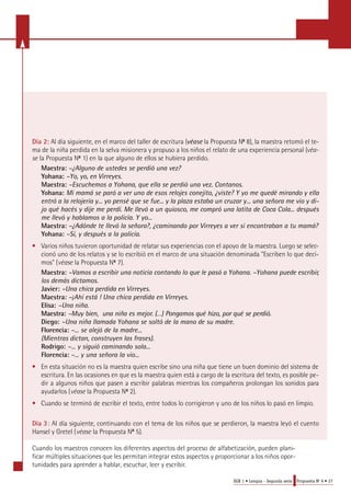 Día 2: Al día siguiente, en el marco del taller de escritura (véase la Propuesta No 8), la maestra retomó el te-ma 
de la niña perdida en la selva misionera y propuso a los niños el relato de una experiencia personal (v é a-s 
e la Propuesta No 1) en la que alguno de ellos se hubiera perdido. 
Maestra: –¿Alguno de ustedes se perdió una vez? 
Yohana: –Yo, yo, en Virreyes. 
Maestra: –Escuchemos a Yohana, que ella se perdió una vez. Contanos. 
Yohana: Mi mamá se paró a ver uno de esos relojes conejito, ¿viste? Y yo me quedé mirando y ella 
entró a la relojería y... yo pensé que se fue... y la plaza estaba un cruzar y... una señora me vio y di-jo 
qué hacés y dije me perdí. Me llevó a un quiosco, me compró una latita de Coca Cola... después 
me llevó y hablamos a la policía. Y yo... 
Maestra: –¿Adónde te llevó la señora?, ¿caminando por Virreyes a ver si encontraban a tu mamá? 
Yohana: –Sí, y después a la policía. 
• Varios niños tuvieron oportunidad de relatar sus experiencias con el apoyo de la maestra. Luego se selec-cionó 
uno de los relatos y se lo escribió en el marco de una situación denominada "Escriben lo que deci-mos" 
(v é a s e la Propuesta No 7). 
Maestra: –Vamos a escribir una noticia contando lo que le pasó a Yohana. –Yohana puede escribir, 
los demás dictamos. 
Javier: –Una chica perdida en Virreyes. 
Maestra: –¡Ahí está ! Una chica perdida en Virreyes. 
Elisa: –Una niña. 
M a e s t ra: –Muy bien, una niña es mejor. (…) Pongamos qué hizo, por qué se perd i ó . 
Diego: –Una niña llamada Yohana se soltó de la mano de su madre. 
Florencia: –... se alejó de la madre... 
(Mientras dictan, construyen las frases). 
Rodrigo: –... y siguió caminando sola... 
Florencia: –... y una señora la vio... 
• En esta situación no es la maestra quien escribe sino una niña que tiene un buen dominio del sistema de 
escritura. En las ocasiones en que es la maestra quien está a cargo de la escritura del texto, es posible pe-dir 
a algunos niños que pasen a escribir palabras mientras los compañeros prolongan los sonidos para 
EGB 1 • Lengua - Segunda serie Propuesta No 9 • 27 
ayudarlos (v é a s e la Propuesta No 2). 
• Cuando se terminó de escribir el texto, entre todos lo corrigieron y uno de los niños lo pasó en limpio. 
Día 3: Al día siguiente, continuando con el tema de los niños que se perdieron, la maestra leyó el cuento 
Hansel y Gretel (v é a s e la Propuesta No 5). 
Cuando los maestros conocen los diferentes aspectos del proceso de alfabetización, pueden plani-ficar 
múltiples situaciones que les permitan integrar estos aspectos y proporcionar a los niños opor-tunidades 
para aprender a hablar, escuchar, leer y escribir. 
 