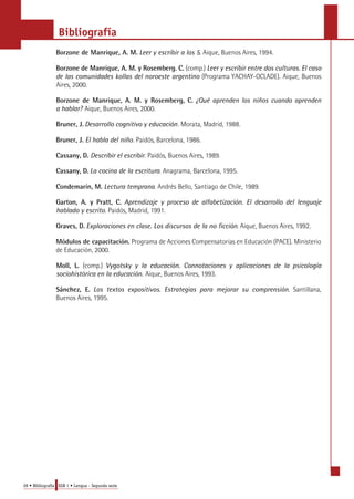 Bibliografía 
Borzone de Manrique, A. M. Leer y escribir a los 5. Aique, Buenos Aires, 1994. 
Borzone de Manrique, A. M. y Rosemberg. C. (comp.) Leer y escribir entre dos culturas. El caso 
de las comunidades kollas del noroeste argentino (Programa YACHAY-OCLADE). Aique, Buenos 
Aires, 2000. 
Borzone de Manrique, A. M. y Rosemberg, C. ¿Qué aprenden los niños cuando aprenden 
a hablar? Aique, Buenos Aires, 2000. 
Bruner, J. Desarrollo cognitivo y educación. Morata, Madrid, 1988. 
Bruner, J. El habla del niño. Paidós, Barcelona, 1986. 
Cassany, D. Describir el escribir. Paidós, Buenos Aires, 1989. 
Cassany, D. La cocina de la escritura. Anagrama, Barcelona, 1995. 
Condemarín, M. Lectura temprana. Andrés Bello, Santiago de Chile, 1989. 
Garton, A. y Pratt, C. Aprendizaje y proceso de alfabetización. El desarrollo del lenguaje 
hablado y escrito. Paidós, Madrid, 1991. 
Graves, D. Exploraciones en clase. Los discursos de la no ficción. Aique, Buenos Aires, 1992. 
Módulos de capacitación. Programa de Acciones Compensatorias en Educación (PACE). Ministerio 
de Educación, 2000. 
Moll, L. (comp.) Vygotsky y la educación. Connotaciones y aplicaciones de la psicología 
sociohistórica en la educación. Aique, Buenos Aires, 1993. 
Sánchez, E. Los textos expositivos. Estrategias para mejorar su comprensión. Santillana, 
Buenos Aires, 1995. 
28 • Bibliografía EGB 1 • Lengua - Segunda serie 
