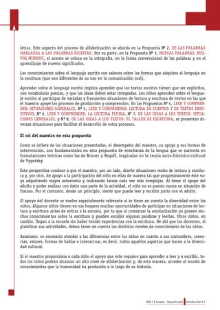 letras. Este aspecto del proceso de alfabetización se aborda en la Propuesta No 2, DE LAS PALABRAS 
HABLADAS A LAS PALABRAS ESCRITAS. Por su parte, en la Propuesta No 3, NUEVAS PALABRAS, NUE-VOS 
MUNDOS, el acento se coloca en la ortografía, en la forma convencional de las palabras y en el 
aprendizaje de nuevos significados. 
Los conocimientos sobre el lenguaje escrito son saberes sobre las formas que adquiere el lenguaje en 
la escritura (que son diferentes de su uso en la comunicación oral). 
Aprender sobre el lenguaje escrito implica aprender que los textos escritos tienen que ser explícitos, 
con vocabulario preciso, y que las ideas deben estar integradas. Los niños aprenden sobre el lengua-je 
escrito al participar de variadas y frecuentes situaciones de lectura y escritura de textos en las que 
el maestro apoye los procesos de producción y comprensión. En las Propuestas No 4, LEER Y COMPREN-DER: 
SITUACIONES GENERALES, No 5, LEER Y COMPRENDER: LECTURA DE CUENTOS Y DE TEXTOS EXPO-SITIVOS, 
No 6, LEER Y COMPRENDER: LA LECTURA FLUIDA, No 7, DE LAS IDEAS A LOS TEXTOS: SITUA-CIONES 
GENERALES, y N o 8, DE LAS IDEAS A LOS TEXTOS: EL TALLER DE ESCRITURA, se presentan di-versas 
situaciones para facilitar el desarrollo de estos procesos. 
El rol del maestro en esta propuesta 
C o mo se infiere de las situac i o nes pre s e nt ad a s, el desempeño del mae s t ro, su apoyo y sus formas de 
i nt e r ve nción, son fund a me nt a les en esta propuesta de enseñanza de la le ngua que se sus t e nta en 
fo r mu l ac i o nes teóricas como las de Bruner y Ro goff, ins p i radas en la teoría socio-histórico-cultura l 
de Vy go ts k y. 
Esta pers p e c t i va cond uce a que el mae s t ro, por un lado, diseñe situac i o nes re a les de le c t u ra y escritu-ra 
y, por otro, dé apoyo a la participación del niño en ellas de mane ra tal que pro g re s i va me nte éste va-ya 
ad q u i r i e ndo mayor auto nomía y re a l i z a ndo tareas cada vez más comple j a s. Al tener el apoyo de l 
ad u l to y poder realizar con éxito una parte de la ac t i v i d ad, el niño no es puesto nu nca en situación de 
f racaso. Por el cont rario, de s de un principio, siente que puede leer y escribir junto con el ad u l to . 
El apoyo del docente se vuelve especialmente relevante si se tiene en cuenta la diversidad entre los 
niños. Algunos niños tienen en sus hogares muchas oportunidades de participar en situaciones de lec-tura 
y escritura antes de entrar a la escuela, por lo que al comenzar la escolarización ya poseen mu-chos 
conocimientos sobre la escritura y pueden escribir algunas palabras y leerlas. Otros niños, en 
cambio, llegan a la escuela sin haber tenido experiencias con la escritura. De ahí que los docentes, al 
planificar sus actividades, deban tener en cuenta los distintos niveles de conocimiento de los niños. 
Asimismo, es necesario atender a las diferencias entre los niños en cuanto a sus costumbres, creen-cias, 
valores, formas de hablar e interactuar, es decir, todos aquellos aspectos que hacen a la diversi-dad 
cultural. 
Si el maestro proporciona a cada niño el apoyo que este requiere para aprender a leer y a escribir, to-dos 
los niños podrán alcanzar un alto nivel de alfabetización y, de esta manera, acceder al mundo de 
conocimientos que la humanidad ha producido a lo largo de su historia. 
EGB 1 • Lengua - Segunda serie Introducción • 3 
 