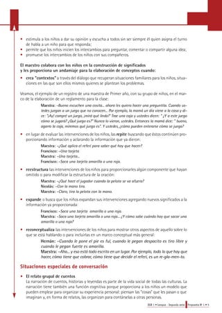 • estimula a los niños a dar su opinión y escucha a todos sin ser siempre él quien asigna el turno 
EGB 1 • Lengua - Segunda serie Propuesta No 1 • 5 
de habla a un niño para que responda; 
• permite que los niños inicien los intercambios para pre g u n t a r, comentar o compartir alguna idea; 
• promueve los intercambios de los niños con sus compañeros. 
El maestro colabora con los niños en la construcción de significados 
y les proporciona un andamiaje para la elaboración de conceptos cuando: 
• crea "contextos" a través del diálogo que recuperan situaciones familiares para los niños, situa-ciones 
en las que son ellos mismos quienes se plantean los problemas. 
Veamos, el ejemplo de un registro de una maestra de Primer año, con su grupo de niños, en el mar-co 
de la elaboración de un reglamento para la clase: 
M a e s t ra : –Bueno escuchen una cosita... ahora les quiero hacer una preguntita. Cuando us-tedes 
juegan a un juego que no conocen... Por ejemplo, la mamá un día viene a la casa y di-ce: 
"¡Ay! compré un juego, ¡mirá qué lindo!" Trae una caja y ustedes dicen: " ¿Y a este juego 
cómo se jugará? ¿Qué juego es?" Nunca lo vieron, ustedes. Entonces la mamá dice: " bueno, 
a g a r ro la caja, miremos qué juego es". Y ustedes, ¿cómo pueden entera rse cómo se juega? 
• en lugar de evaluar las intervenciones de los niños, las repite buscando que éstos continúen pro-porcionando 
información y aclarando la información que ya dieron: 
Maestra: –¿Qué aplica el referí para saber qué hay que hacer? 
Francisco: –Una tarjeta 
Maestra: –Una tarjeta... 
Francisco: –Saca una tarjeta amarilla o una roja. 
• reestructura las intervenciones de los niños para proporcionarles algún componente que hayan 
omitido o para modificar la estructura de la oración: 
Maestra: –¿Qué hace el jugador cuando la pelota se va afuera? 
Nicolás: –Con la mano tira. 
Maestra: –Claro, tira la pelota con la mano. 
• expande o busca que los niños expandan sus intervenciones agregando nuevos significados a la 
información ya proporcionada: 
Francisco: –Saca una tarjeta amarilla o una roja. 
Maestra: –Saca una tarjeta amarilla o una roja... ¿Y cómo sabe cuándo hay que sacar una 
amarilla o una roja? 
• reconceptualiza las intervenciones de los niños para mostrar otros aspectos de aquello sobre lo 
que se está hablando o para incluirlas en un marco conceptual más general: 
Hernán: –Cuando le pone el pie es ful, cuando le pegan despacito es tiro libre y 
cuando le pegan fuerte es amarilla. 
Maestra: –Aha... y eso está todo escrito en un lugar. Por ejemplo, todo lo que hay que 
h a c e r, cómo tiene que cobra r, cómo tiene que decidir el referí, es un re - g l a - m e n - t o . 
Situaciones especiales de conversación 
• El relato grupal de cuentos 
La narración de cuentos, historias y leyendas es parte de la vida social de todas las culturas. La 
narración tiene también una función cognitiva porque proporciona a los niños un modelo que 
pueden emplear para organizar su experiencia personal: piensan las "cosas" que les pasan o que 
imaginan y, en forma de relatos, las organizan para contárselas a otras personas. 
 